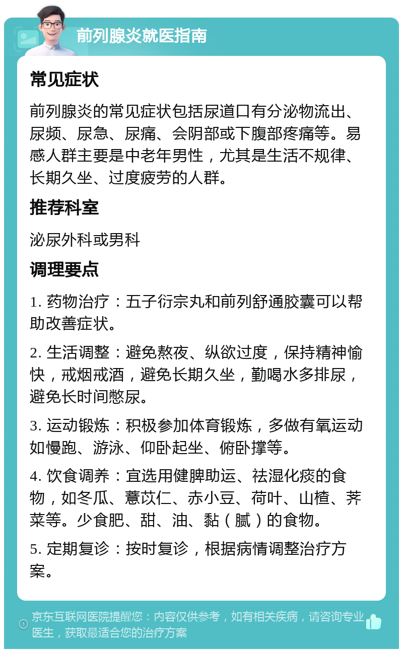 前列腺炎就医指南 常见症状 前列腺炎的常见症状包括尿道口有分泌物流出、尿频、尿急、尿痛、会阴部或下腹部疼痛等。易感人群主要是中老年男性，尤其是生活不规律、长期久坐、过度疲劳的人群。 推荐科室 泌尿外科或男科 调理要点 1. 药物治疗：五子衍宗丸和前列舒通胶囊可以帮助改善症状。 2. 生活调整：避免熬夜、纵欲过度，保持精神愉快，戒烟戒酒，避免长期久坐，勤喝水多排尿，避免长时间憋尿。 3. 运动锻炼：积极参加体育锻炼，多做有氧运动如慢跑、游泳、仰卧起坐、俯卧撑等。 4. 饮食调养：宜选用健脾助运、祛湿化痰的食物，如冬瓜、薏苡仁、赤小豆、荷叶、山楂、荠菜等。少食肥、甜、油、黏（腻）的食物。 5. 定期复诊：按时复诊，根据病情调整治疗方案。