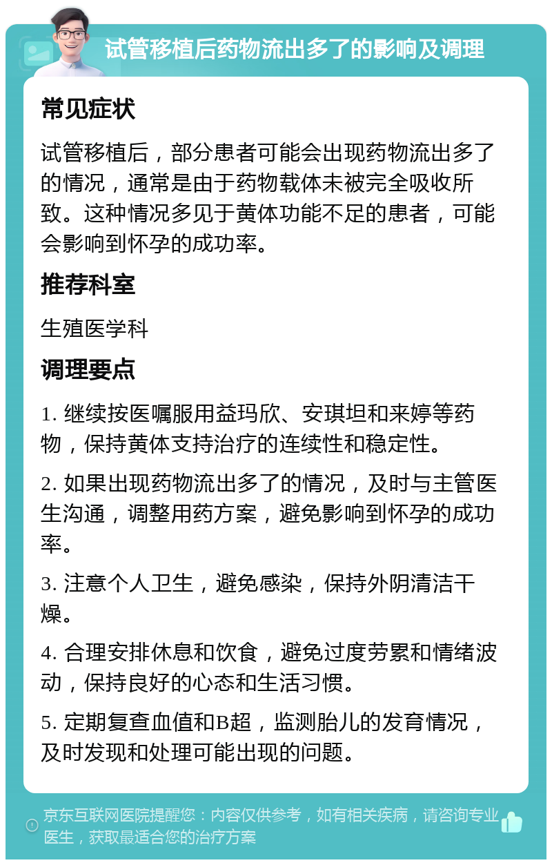 试管移植后药物流出多了的影响及调理 常见症状 试管移植后，部分患者可能会出现药物流出多了的情况，通常是由于药物载体未被完全吸收所致。这种情况多见于黄体功能不足的患者，可能会影响到怀孕的成功率。 推荐科室 生殖医学科 调理要点 1. 继续按医嘱服用益玛欣、安琪坦和来婷等药物，保持黄体支持治疗的连续性和稳定性。 2. 如果出现药物流出多了的情况，及时与主管医生沟通，调整用药方案，避免影响到怀孕的成功率。 3. 注意个人卫生，避免感染，保持外阴清洁干燥。 4. 合理安排休息和饮食，避免过度劳累和情绪波动，保持良好的心态和生活习惯。 5. 定期复查血值和B超，监测胎儿的发育情况，及时发现和处理可能出现的问题。