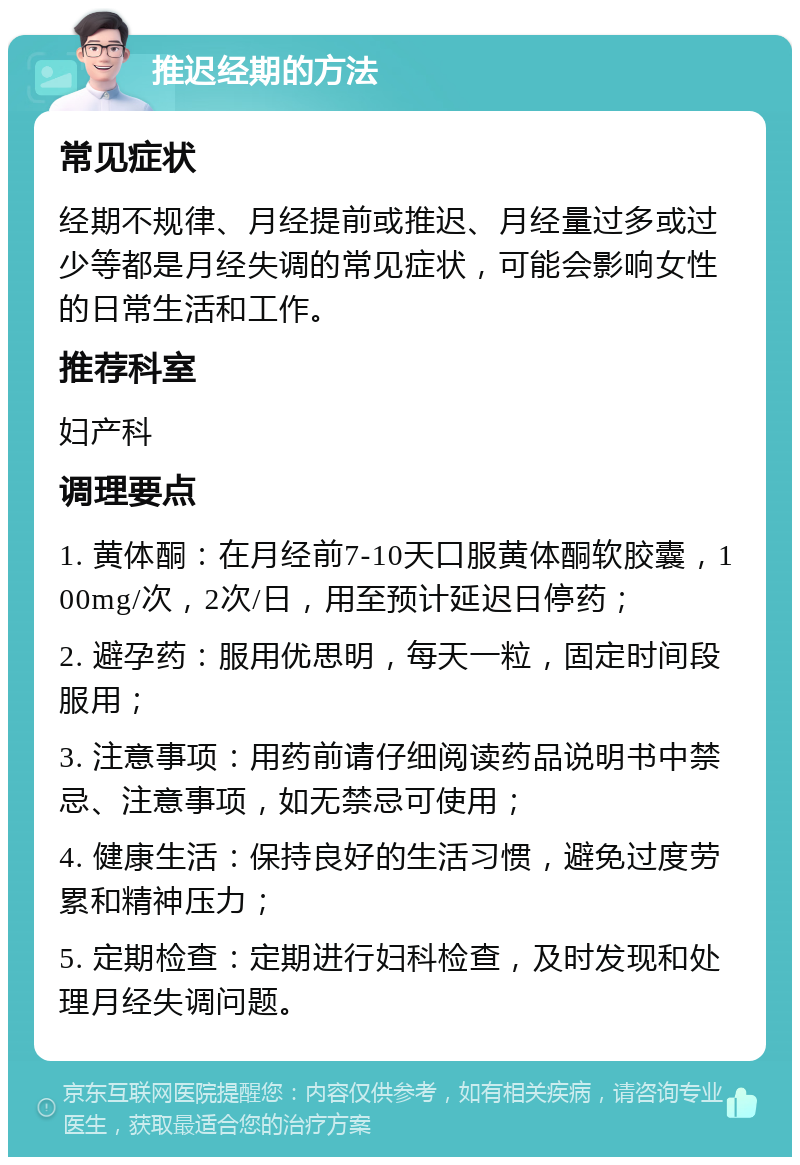 推迟经期的方法 常见症状 经期不规律、月经提前或推迟、月经量过多或过少等都是月经失调的常见症状，可能会影响女性的日常生活和工作。 推荐科室 妇产科 调理要点 1. 黄体酮：在月经前7-10天口服黄体酮软胶囊，100mg/次，2次/日，用至预计延迟日停药； 2. 避孕药：服用优思明，每天一粒，固定时间段服用； 3. 注意事项：用药前请仔细阅读药品说明书中禁忌、注意事项，如无禁忌可使用； 4. 健康生活：保持良好的生活习惯，避免过度劳累和精神压力； 5. 定期检查：定期进行妇科检查，及时发现和处理月经失调问题。