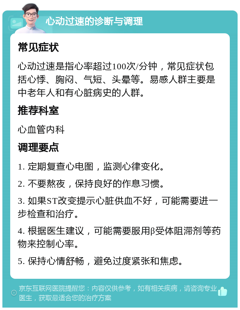 心动过速的诊断与调理 常见症状 心动过速是指心率超过100次/分钟，常见症状包括心悸、胸闷、气短、头晕等。易感人群主要是中老年人和有心脏病史的人群。 推荐科室 心血管内科 调理要点 1. 定期复查心电图，监测心律变化。 2. 不要熬夜，保持良好的作息习惯。 3. 如果ST改变提示心脏供血不好，可能需要进一步检查和治疗。 4. 根据医生建议，可能需要服用β受体阻滞剂等药物来控制心率。 5. 保持心情舒畅，避免过度紧张和焦虑。