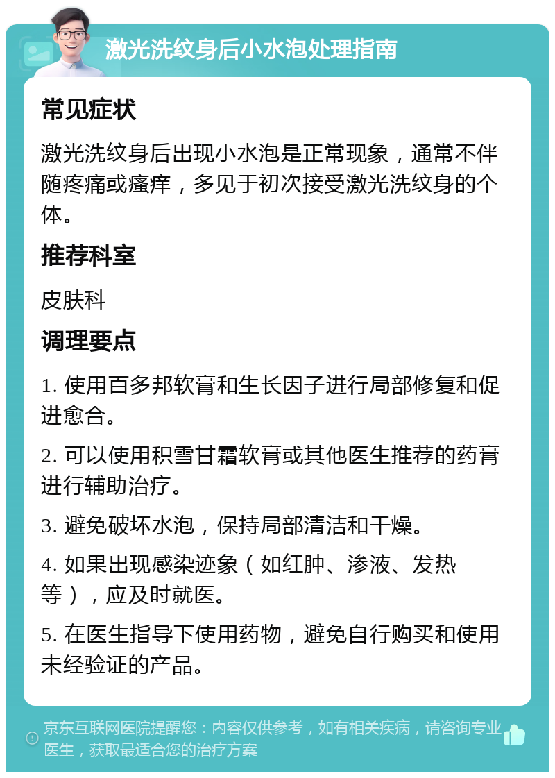 激光洗纹身后小水泡处理指南 常见症状 激光洗纹身后出现小水泡是正常现象，通常不伴随疼痛或瘙痒，多见于初次接受激光洗纹身的个体。 推荐科室 皮肤科 调理要点 1. 使用百多邦软膏和生长因子进行局部修复和促进愈合。 2. 可以使用积雪甘霜软膏或其他医生推荐的药膏进行辅助治疗。 3. 避免破坏水泡，保持局部清洁和干燥。 4. 如果出现感染迹象（如红肿、渗液、发热等），应及时就医。 5. 在医生指导下使用药物，避免自行购买和使用未经验证的产品。