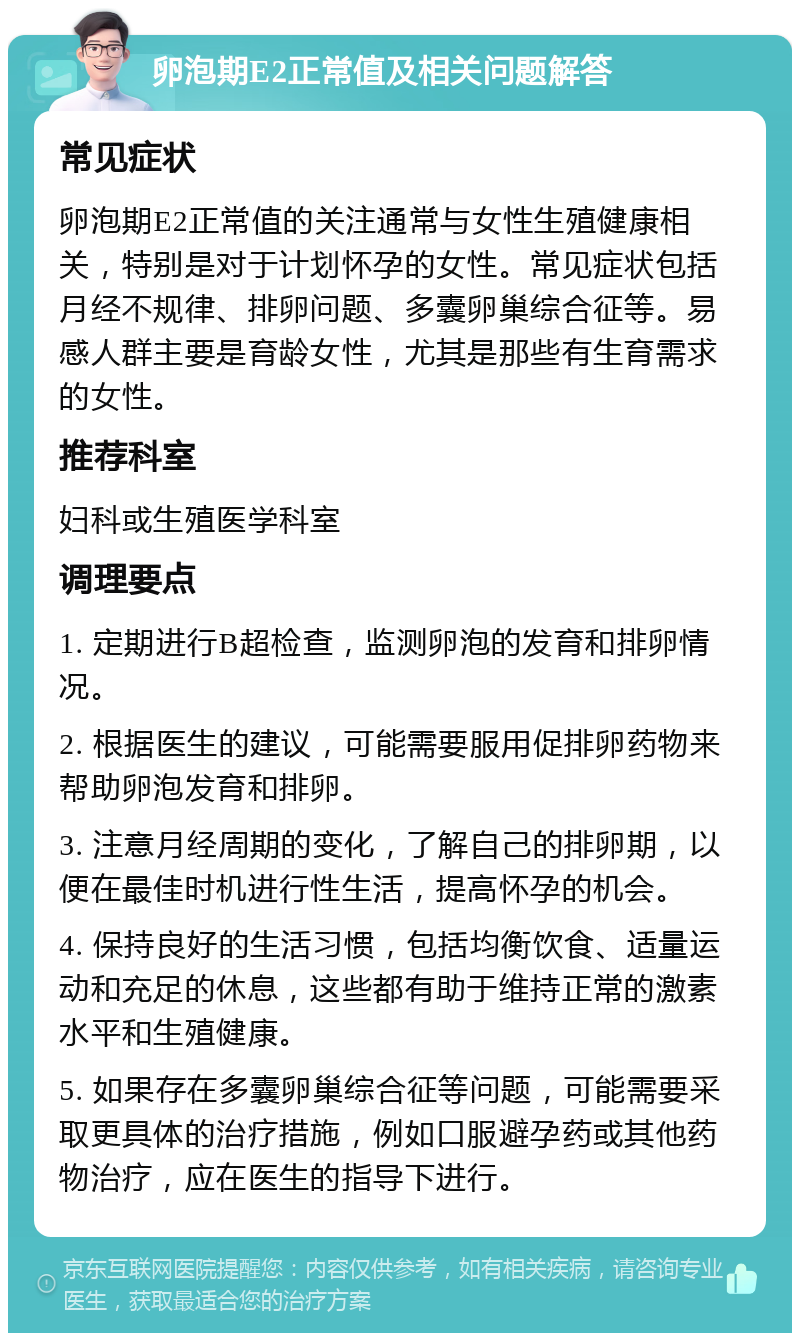 卵泡期E2正常值及相关问题解答 常见症状 卵泡期E2正常值的关注通常与女性生殖健康相关，特别是对于计划怀孕的女性。常见症状包括月经不规律、排卵问题、多囊卵巢综合征等。易感人群主要是育龄女性，尤其是那些有生育需求的女性。 推荐科室 妇科或生殖医学科室 调理要点 1. 定期进行B超检查，监测卵泡的发育和排卵情况。 2. 根据医生的建议，可能需要服用促排卵药物来帮助卵泡发育和排卵。 3. 注意月经周期的变化，了解自己的排卵期，以便在最佳时机进行性生活，提高怀孕的机会。 4. 保持良好的生活习惯，包括均衡饮食、适量运动和充足的休息，这些都有助于维持正常的激素水平和生殖健康。 5. 如果存在多囊卵巢综合征等问题，可能需要采取更具体的治疗措施，例如口服避孕药或其他药物治疗，应在医生的指导下进行。