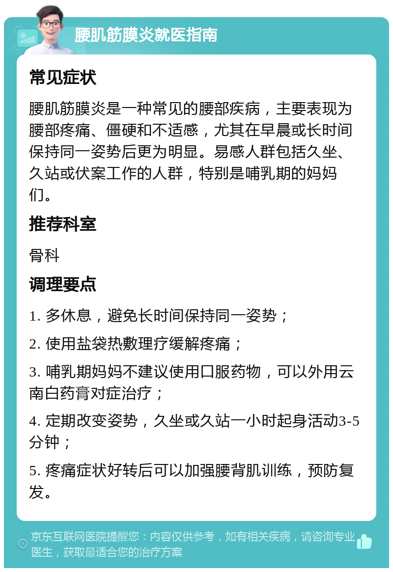 腰肌筋膜炎就医指南 常见症状 腰肌筋膜炎是一种常见的腰部疾病，主要表现为腰部疼痛、僵硬和不适感，尤其在早晨或长时间保持同一姿势后更为明显。易感人群包括久坐、久站或伏案工作的人群，特别是哺乳期的妈妈们。 推荐科室 骨科 调理要点 1. 多休息，避免长时间保持同一姿势； 2. 使用盐袋热敷理疗缓解疼痛； 3. 哺乳期妈妈不建议使用口服药物，可以外用云南白药膏对症治疗； 4. 定期改变姿势，久坐或久站一小时起身活动3-5分钟； 5. 疼痛症状好转后可以加强腰背肌训练，预防复发。