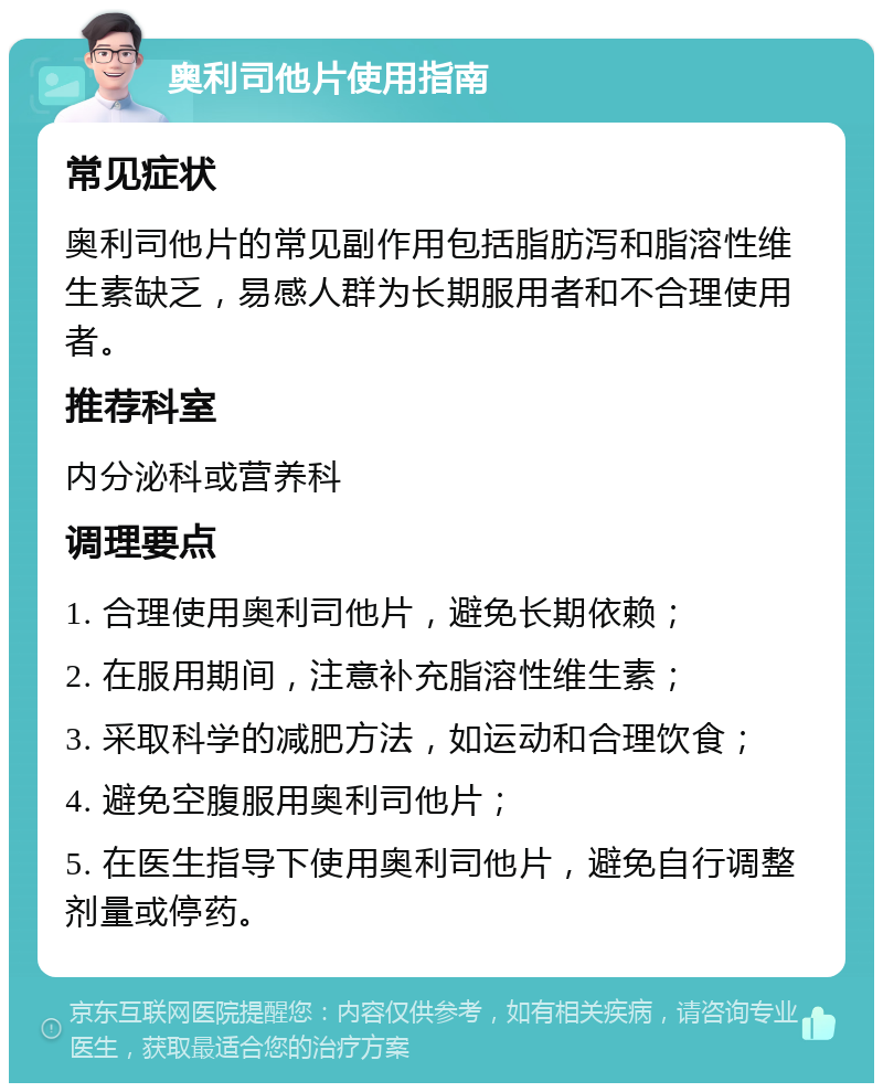 奥利司他片使用指南 常见症状 奥利司他片的常见副作用包括脂肪泻和脂溶性维生素缺乏，易感人群为长期服用者和不合理使用者。 推荐科室 内分泌科或营养科 调理要点 1. 合理使用奥利司他片，避免长期依赖； 2. 在服用期间，注意补充脂溶性维生素； 3. 采取科学的减肥方法，如运动和合理饮食； 4. 避免空腹服用奥利司他片； 5. 在医生指导下使用奥利司他片，避免自行调整剂量或停药。