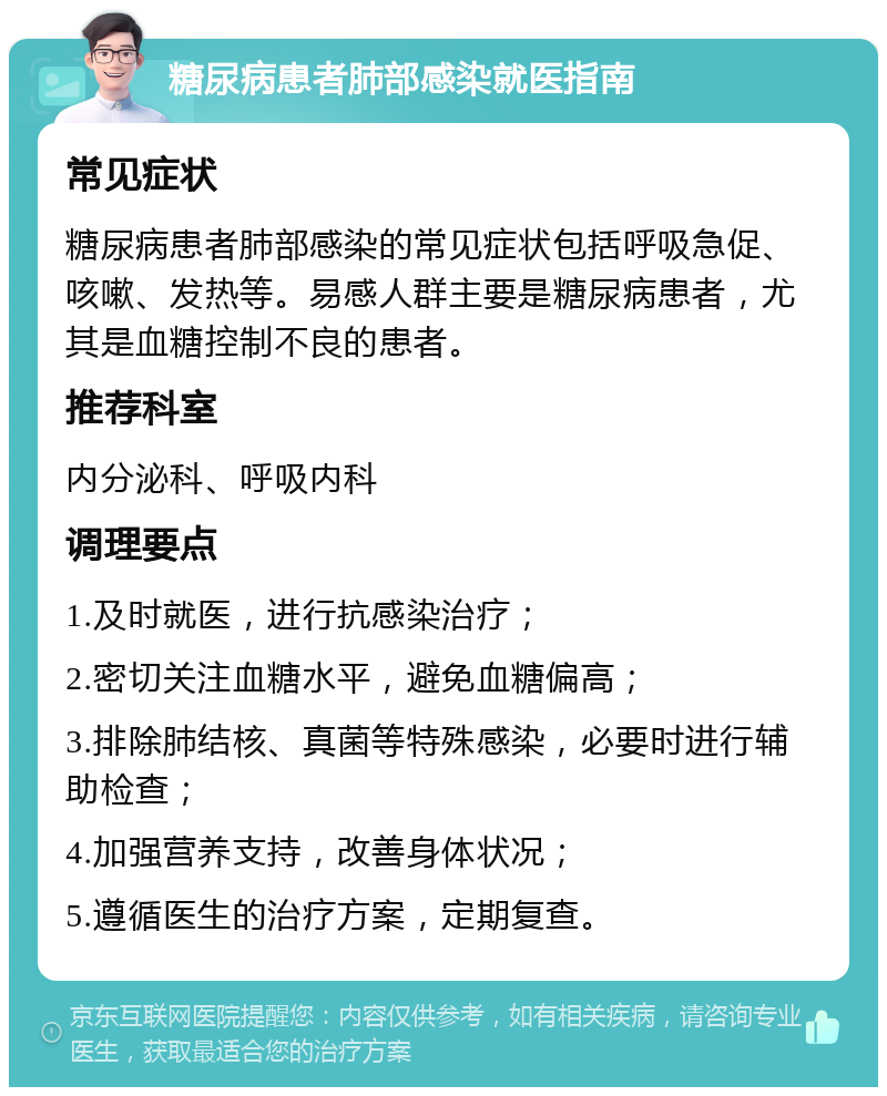 糖尿病患者肺部感染就医指南 常见症状 糖尿病患者肺部感染的常见症状包括呼吸急促、咳嗽、发热等。易感人群主要是糖尿病患者，尤其是血糖控制不良的患者。 推荐科室 内分泌科、呼吸内科 调理要点 1.及时就医，进行抗感染治疗； 2.密切关注血糖水平，避免血糖偏高； 3.排除肺结核、真菌等特殊感染，必要时进行辅助检查； 4.加强营养支持，改善身体状况； 5.遵循医生的治疗方案，定期复查。