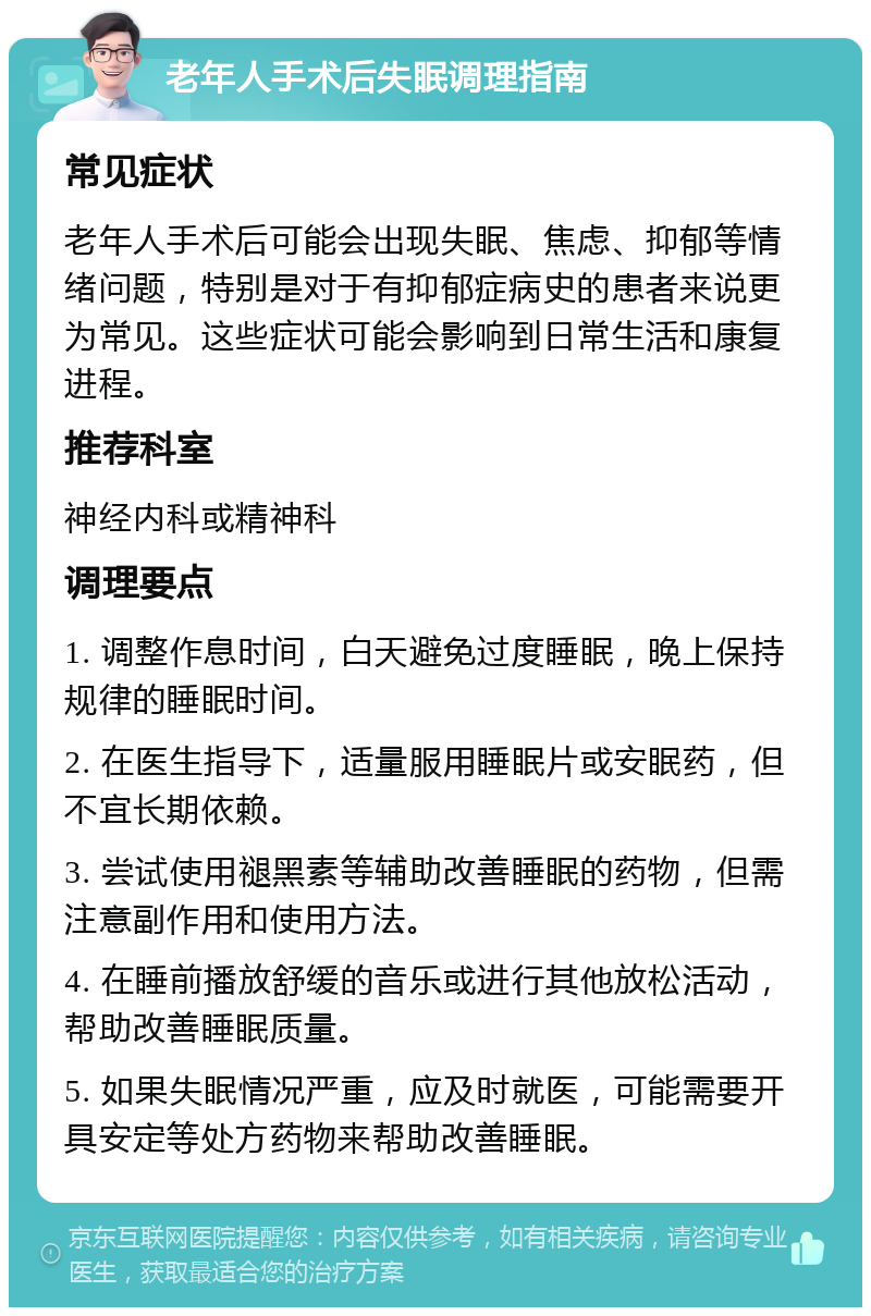 老年人手术后失眠调理指南 常见症状 老年人手术后可能会出现失眠、焦虑、抑郁等情绪问题，特别是对于有抑郁症病史的患者来说更为常见。这些症状可能会影响到日常生活和康复进程。 推荐科室 神经内科或精神科 调理要点 1. 调整作息时间，白天避免过度睡眠，晚上保持规律的睡眠时间。 2. 在医生指导下，适量服用睡眠片或安眠药，但不宜长期依赖。 3. 尝试使用褪黑素等辅助改善睡眠的药物，但需注意副作用和使用方法。 4. 在睡前播放舒缓的音乐或进行其他放松活动，帮助改善睡眠质量。 5. 如果失眠情况严重，应及时就医，可能需要开具安定等处方药物来帮助改善睡眠。