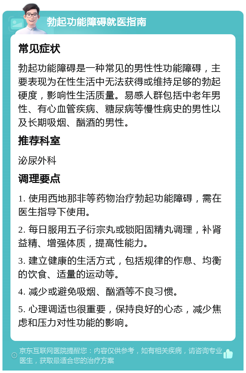 勃起功能障碍就医指南 常见症状 勃起功能障碍是一种常见的男性性功能障碍，主要表现为在性生活中无法获得或维持足够的勃起硬度，影响性生活质量。易感人群包括中老年男性、有心血管疾病、糖尿病等慢性病史的男性以及长期吸烟、酗酒的男性。 推荐科室 泌尿外科 调理要点 1. 使用西地那非等药物治疗勃起功能障碍，需在医生指导下使用。 2. 每日服用五子衍宗丸或锁阳固精丸调理，补肾益精、增强体质，提高性能力。 3. 建立健康的生活方式，包括规律的作息、均衡的饮食、适量的运动等。 4. 减少或避免吸烟、酗酒等不良习惯。 5. 心理调适也很重要，保持良好的心态，减少焦虑和压力对性功能的影响。