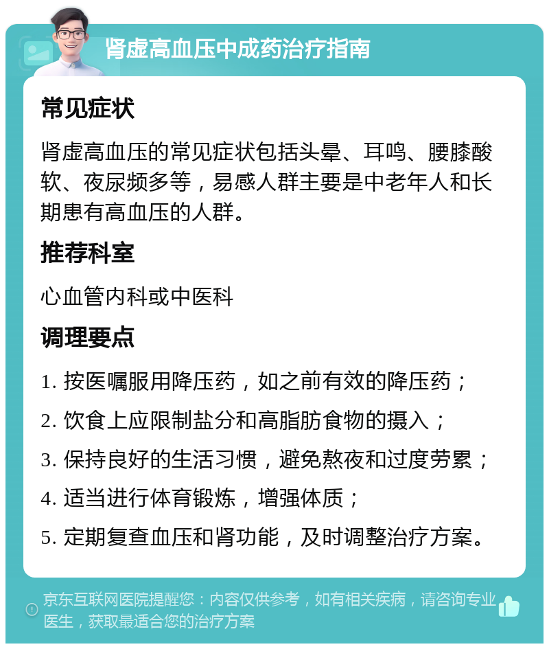 肾虚高血压中成药治疗指南 常见症状 肾虚高血压的常见症状包括头晕、耳鸣、腰膝酸软、夜尿频多等，易感人群主要是中老年人和长期患有高血压的人群。 推荐科室 心血管内科或中医科 调理要点 1. 按医嘱服用降压药，如之前有效的降压药； 2. 饮食上应限制盐分和高脂肪食物的摄入； 3. 保持良好的生活习惯，避免熬夜和过度劳累； 4. 适当进行体育锻炼，增强体质； 5. 定期复查血压和肾功能，及时调整治疗方案。