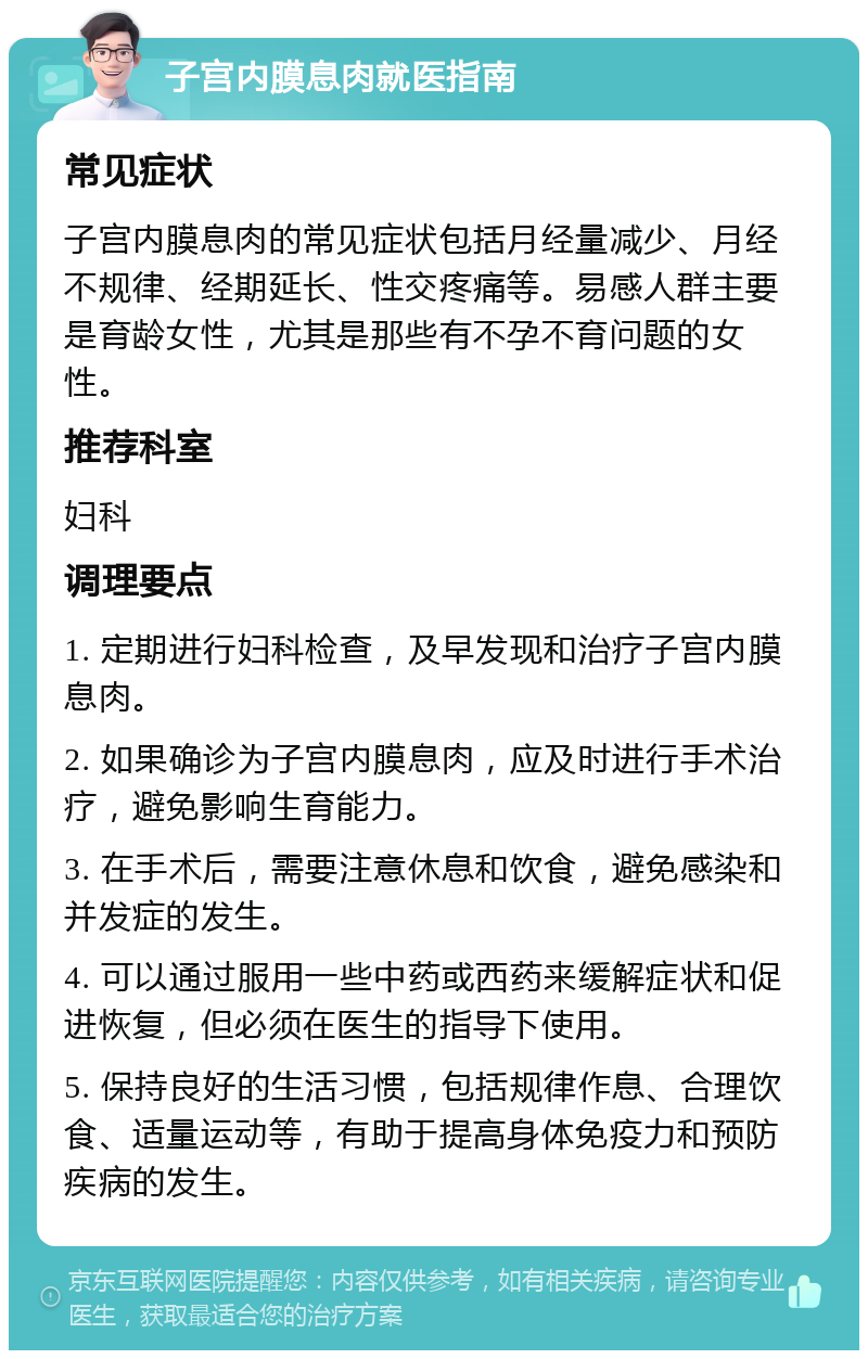 子宫内膜息肉就医指南 常见症状 子宫内膜息肉的常见症状包括月经量减少、月经不规律、经期延长、性交疼痛等。易感人群主要是育龄女性，尤其是那些有不孕不育问题的女性。 推荐科室 妇科 调理要点 1. 定期进行妇科检查，及早发现和治疗子宫内膜息肉。 2. 如果确诊为子宫内膜息肉，应及时进行手术治疗，避免影响生育能力。 3. 在手术后，需要注意休息和饮食，避免感染和并发症的发生。 4. 可以通过服用一些中药或西药来缓解症状和促进恢复，但必须在医生的指导下使用。 5. 保持良好的生活习惯，包括规律作息、合理饮食、适量运动等，有助于提高身体免疫力和预防疾病的发生。