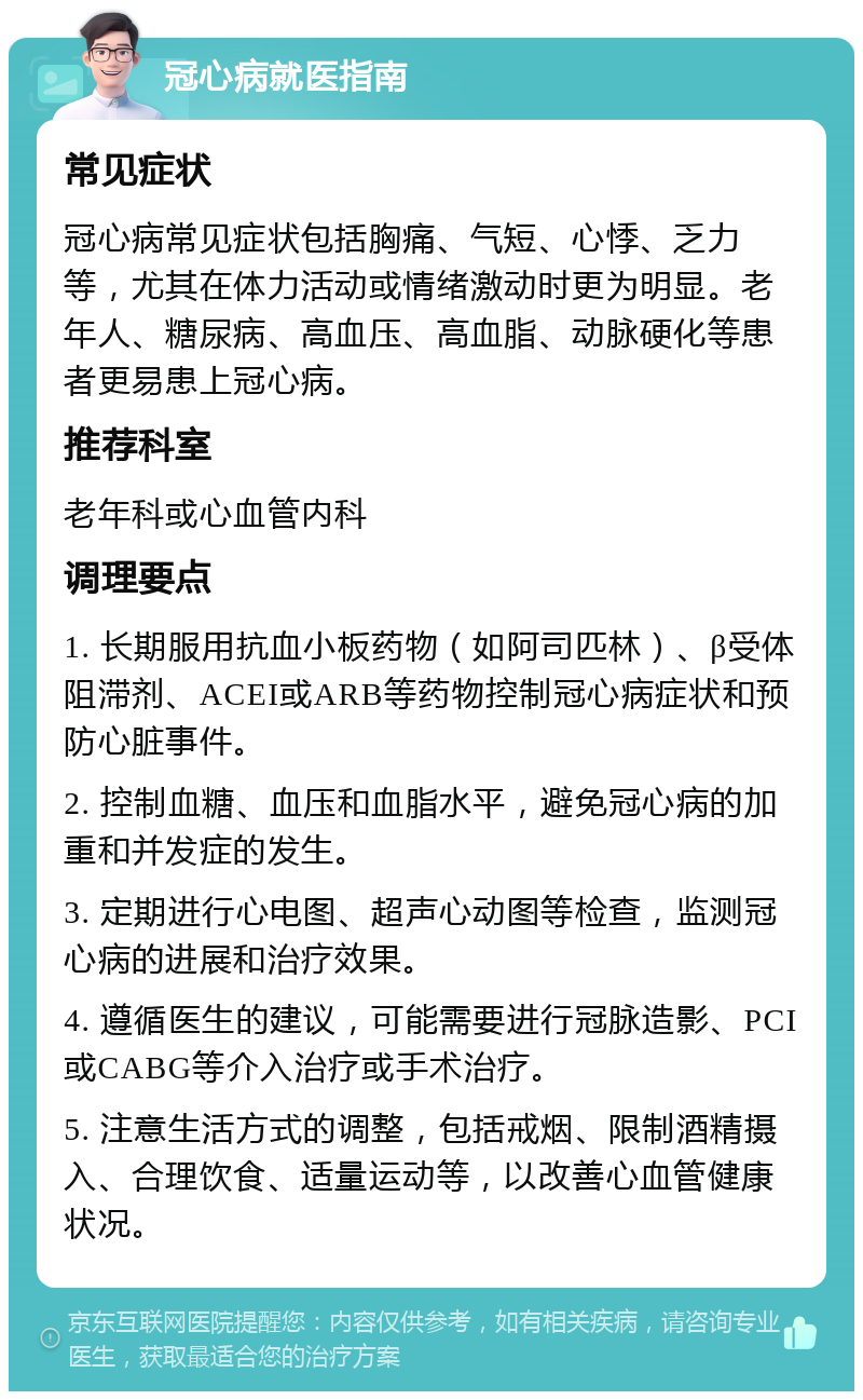 冠心病就医指南 常见症状 冠心病常见症状包括胸痛、气短、心悸、乏力等，尤其在体力活动或情绪激动时更为明显。老年人、糖尿病、高血压、高血脂、动脉硬化等患者更易患上冠心病。 推荐科室 老年科或心血管内科 调理要点 1. 长期服用抗血小板药物（如阿司匹林）、β受体阻滞剂、ACEI或ARB等药物控制冠心病症状和预防心脏事件。 2. 控制血糖、血压和血脂水平，避免冠心病的加重和并发症的发生。 3. 定期进行心电图、超声心动图等检查，监测冠心病的进展和治疗效果。 4. 遵循医生的建议，可能需要进行冠脉造影、PCI或CABG等介入治疗或手术治疗。 5. 注意生活方式的调整，包括戒烟、限制酒精摄入、合理饮食、适量运动等，以改善心血管健康状况。