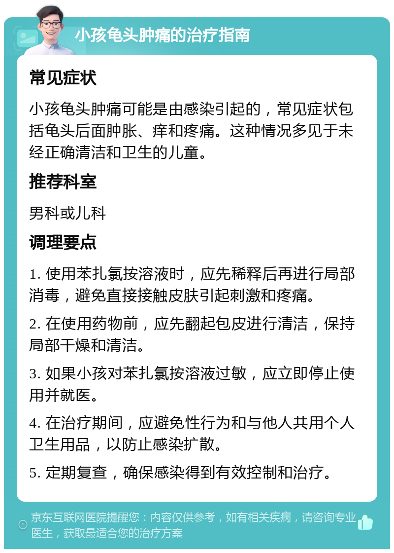 小孩龟头肿痛的治疗指南 常见症状 小孩龟头肿痛可能是由感染引起的，常见症状包括龟头后面肿胀、痒和疼痛。这种情况多见于未经正确清洁和卫生的儿童。 推荐科室 男科或儿科 调理要点 1. 使用苯扎氯按溶液时，应先稀释后再进行局部消毒，避免直接接触皮肤引起刺激和疼痛。 2. 在使用药物前，应先翻起包皮进行清洁，保持局部干燥和清洁。 3. 如果小孩对苯扎氯按溶液过敏，应立即停止使用并就医。 4. 在治疗期间，应避免性行为和与他人共用个人卫生用品，以防止感染扩散。 5. 定期复查，确保感染得到有效控制和治疗。