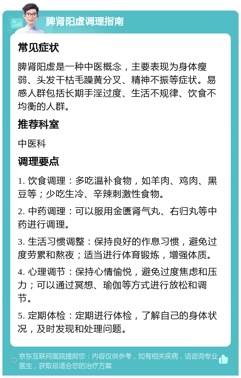 脾肾阳虚调理指南 常见症状 脾肾阳虚是一种中医概念，主要表现为身体瘦弱、头发干枯毛躁黄分叉、精神不振等症状。易感人群包括长期手淫过度、生活不规律、饮食不均衡的人群。 推荐科室 中医科 调理要点 1. 饮食调理：多吃温补食物，如羊肉、鸡肉、黑豆等；少吃生冷、辛辣刺激性食物。 2. 中药调理：可以服用金匮肾气丸、右归丸等中药进行调理。 3. 生活习惯调整：保持良好的作息习惯，避免过度劳累和熬夜；适当进行体育锻炼，增强体质。 4. 心理调节：保持心情愉悦，避免过度焦虑和压力；可以通过冥想、瑜伽等方式进行放松和调节。 5. 定期体检：定期进行体检，了解自己的身体状况，及时发现和处理问题。