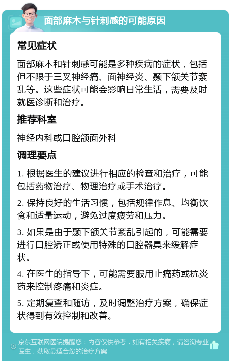 面部麻木与针刺感的可能原因 常见症状 面部麻木和针刺感可能是多种疾病的症状，包括但不限于三叉神经痛、面神经炎、颞下颌关节紊乱等。这些症状可能会影响日常生活，需要及时就医诊断和治疗。 推荐科室 神经内科或口腔颌面外科 调理要点 1. 根据医生的建议进行相应的检查和治疗，可能包括药物治疗、物理治疗或手术治疗。 2. 保持良好的生活习惯，包括规律作息、均衡饮食和适量运动，避免过度疲劳和压力。 3. 如果是由于颞下颌关节紊乱引起的，可能需要进行口腔矫正或使用特殊的口腔器具来缓解症状。 4. 在医生的指导下，可能需要服用止痛药或抗炎药来控制疼痛和炎症。 5. 定期复查和随访，及时调整治疗方案，确保症状得到有效控制和改善。