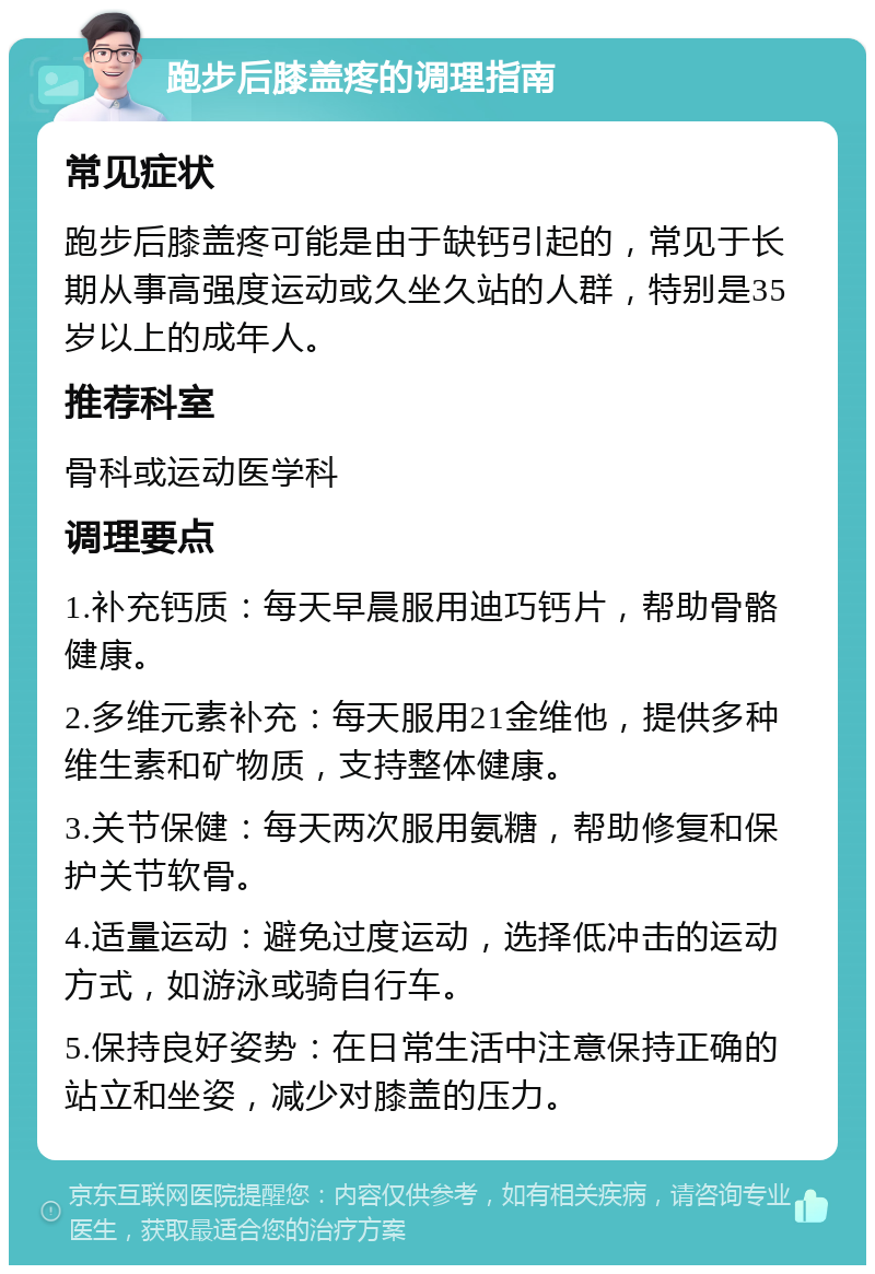 跑步后膝盖疼的调理指南 常见症状 跑步后膝盖疼可能是由于缺钙引起的，常见于长期从事高强度运动或久坐久站的人群，特别是35岁以上的成年人。 推荐科室 骨科或运动医学科 调理要点 1.补充钙质：每天早晨服用迪巧钙片，帮助骨骼健康。 2.多维元素补充：每天服用21金维他，提供多种维生素和矿物质，支持整体健康。 3.关节保健：每天两次服用氨糖，帮助修复和保护关节软骨。 4.适量运动：避免过度运动，选择低冲击的运动方式，如游泳或骑自行车。 5.保持良好姿势：在日常生活中注意保持正确的站立和坐姿，减少对膝盖的压力。