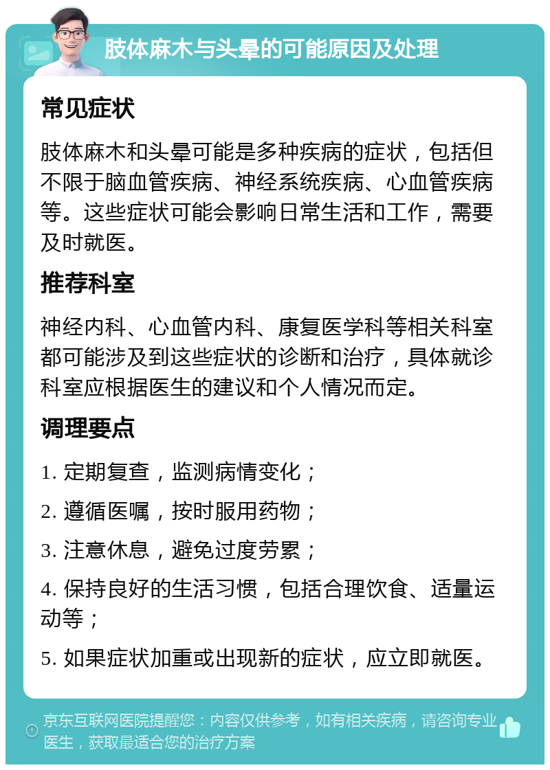 肢体麻木与头晕的可能原因及处理 常见症状 肢体麻木和头晕可能是多种疾病的症状，包括但不限于脑血管疾病、神经系统疾病、心血管疾病等。这些症状可能会影响日常生活和工作，需要及时就医。 推荐科室 神经内科、心血管内科、康复医学科等相关科室都可能涉及到这些症状的诊断和治疗，具体就诊科室应根据医生的建议和个人情况而定。 调理要点 1. 定期复查，监测病情变化； 2. 遵循医嘱，按时服用药物； 3. 注意休息，避免过度劳累； 4. 保持良好的生活习惯，包括合理饮食、适量运动等； 5. 如果症状加重或出现新的症状，应立即就医。