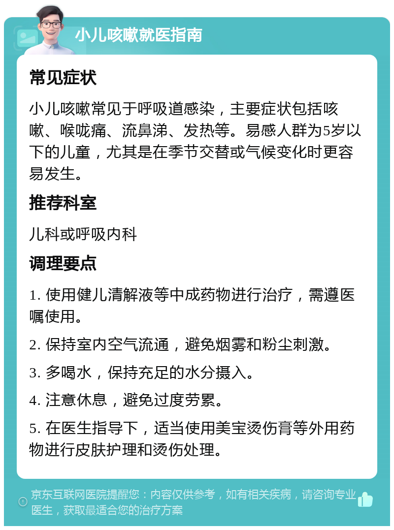 小儿咳嗽就医指南 常见症状 小儿咳嗽常见于呼吸道感染，主要症状包括咳嗽、喉咙痛、流鼻涕、发热等。易感人群为5岁以下的儿童，尤其是在季节交替或气候变化时更容易发生。 推荐科室 儿科或呼吸内科 调理要点 1. 使用健儿清解液等中成药物进行治疗，需遵医嘱使用。 2. 保持室内空气流通，避免烟雾和粉尘刺激。 3. 多喝水，保持充足的水分摄入。 4. 注意休息，避免过度劳累。 5. 在医生指导下，适当使用美宝烫伤膏等外用药物进行皮肤护理和烫伤处理。