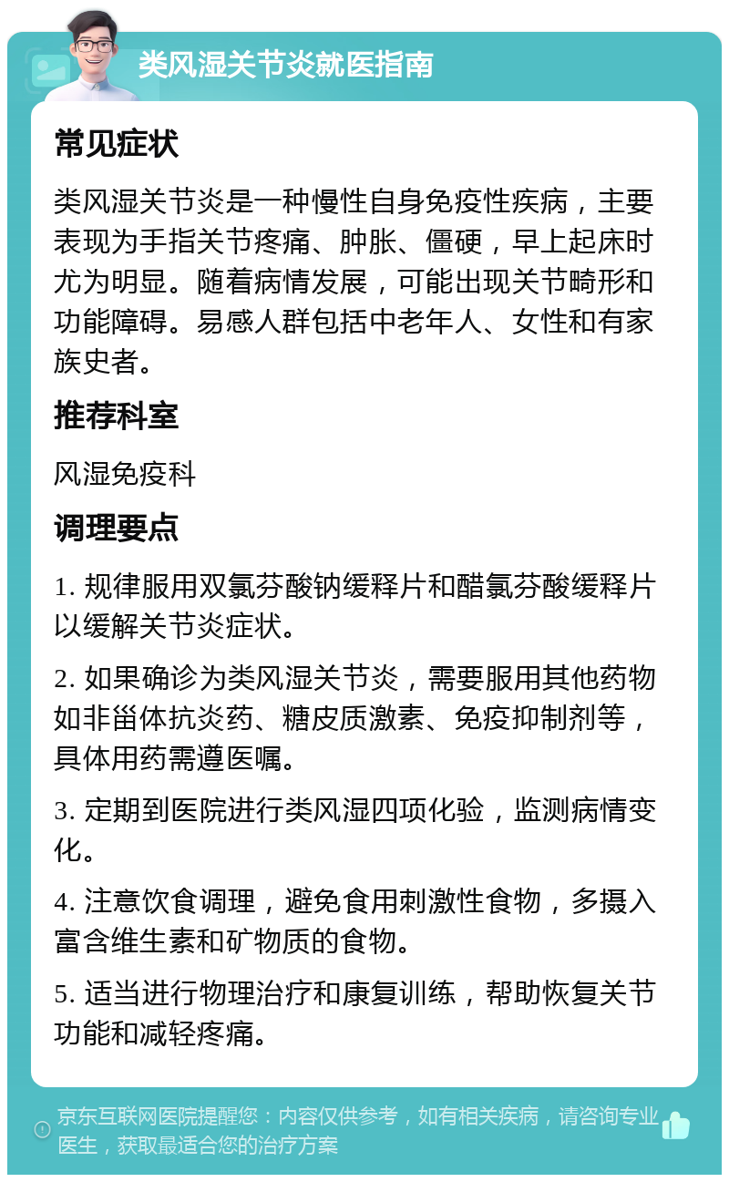 类风湿关节炎就医指南 常见症状 类风湿关节炎是一种慢性自身免疫性疾病，主要表现为手指关节疼痛、肿胀、僵硬，早上起床时尤为明显。随着病情发展，可能出现关节畸形和功能障碍。易感人群包括中老年人、女性和有家族史者。 推荐科室 风湿免疫科 调理要点 1. 规律服用双氯芬酸钠缓释片和醋氯芬酸缓释片以缓解关节炎症状。 2. 如果确诊为类风湿关节炎，需要服用其他药物如非甾体抗炎药、糖皮质激素、免疫抑制剂等，具体用药需遵医嘱。 3. 定期到医院进行类风湿四项化验，监测病情变化。 4. 注意饮食调理，避免食用刺激性食物，多摄入富含维生素和矿物质的食物。 5. 适当进行物理治疗和康复训练，帮助恢复关节功能和减轻疼痛。