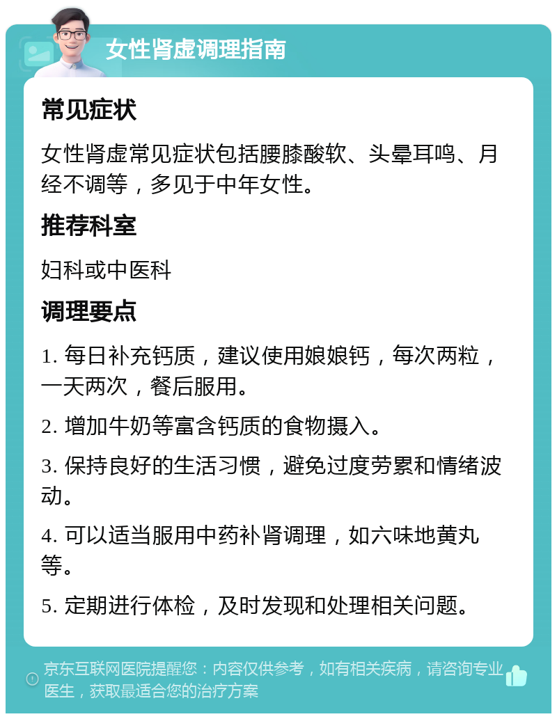 女性肾虚调理指南 常见症状 女性肾虚常见症状包括腰膝酸软、头晕耳鸣、月经不调等，多见于中年女性。 推荐科室 妇科或中医科 调理要点 1. 每日补充钙质，建议使用娘娘钙，每次两粒，一天两次，餐后服用。 2. 增加牛奶等富含钙质的食物摄入。 3. 保持良好的生活习惯，避免过度劳累和情绪波动。 4. 可以适当服用中药补肾调理，如六味地黄丸等。 5. 定期进行体检，及时发现和处理相关问题。