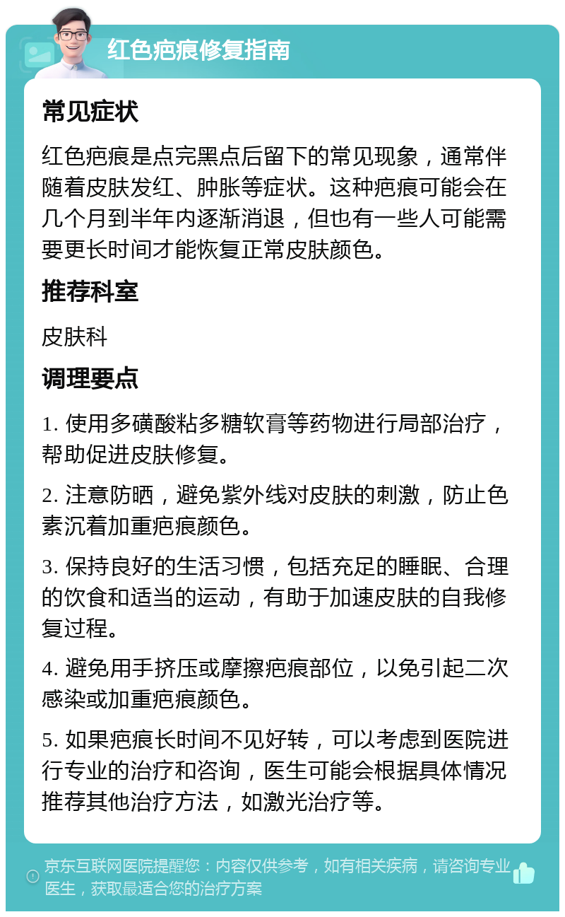 红色疤痕修复指南 常见症状 红色疤痕是点完黑点后留下的常见现象，通常伴随着皮肤发红、肿胀等症状。这种疤痕可能会在几个月到半年内逐渐消退，但也有一些人可能需要更长时间才能恢复正常皮肤颜色。 推荐科室 皮肤科 调理要点 1. 使用多磺酸粘多糖软膏等药物进行局部治疗，帮助促进皮肤修复。 2. 注意防晒，避免紫外线对皮肤的刺激，防止色素沉着加重疤痕颜色。 3. 保持良好的生活习惯，包括充足的睡眠、合理的饮食和适当的运动，有助于加速皮肤的自我修复过程。 4. 避免用手挤压或摩擦疤痕部位，以免引起二次感染或加重疤痕颜色。 5. 如果疤痕长时间不见好转，可以考虑到医院进行专业的治疗和咨询，医生可能会根据具体情况推荐其他治疗方法，如激光治疗等。