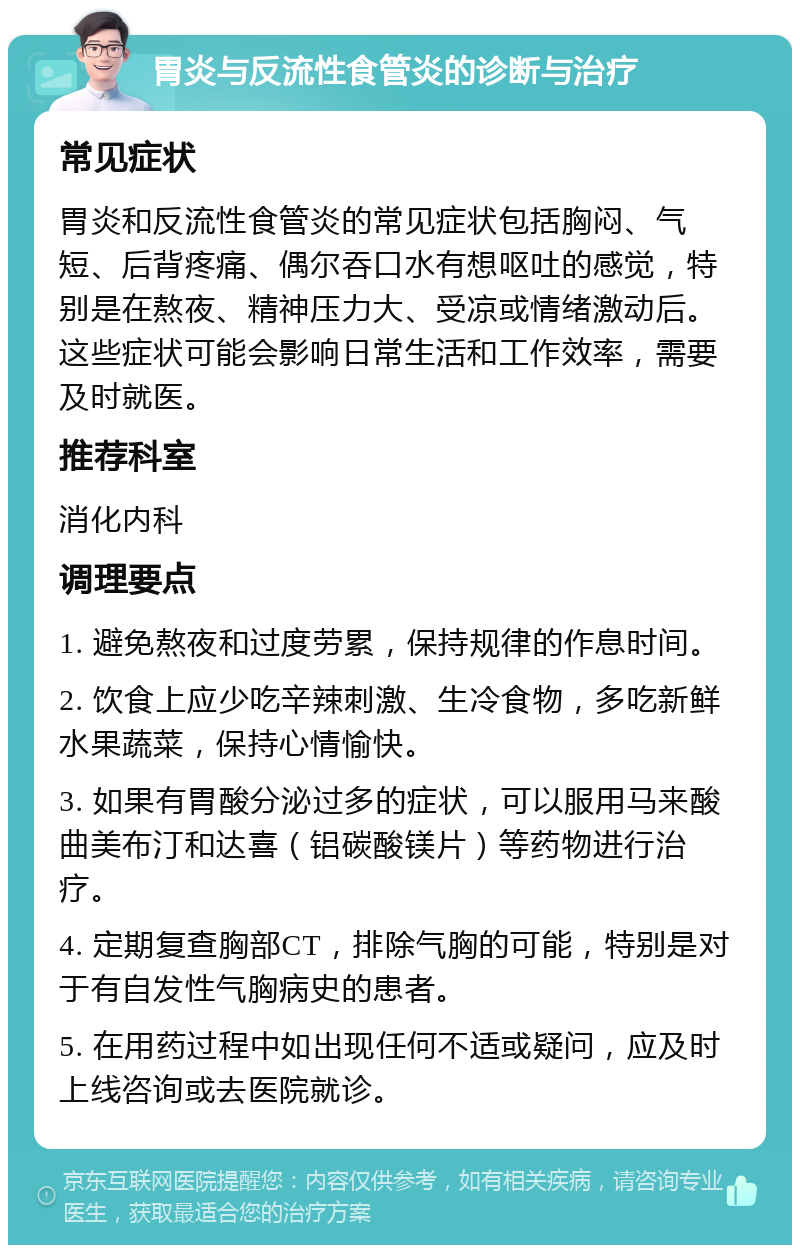 胃炎与反流性食管炎的诊断与治疗 常见症状 胃炎和反流性食管炎的常见症状包括胸闷、气短、后背疼痛、偶尔吞口水有想呕吐的感觉，特别是在熬夜、精神压力大、受凉或情绪激动后。这些症状可能会影响日常生活和工作效率，需要及时就医。 推荐科室 消化内科 调理要点 1. 避免熬夜和过度劳累，保持规律的作息时间。 2. 饮食上应少吃辛辣刺激、生冷食物，多吃新鲜水果蔬菜，保持心情愉快。 3. 如果有胃酸分泌过多的症状，可以服用马来酸曲美布汀和达喜（铝碳酸镁片）等药物进行治疗。 4. 定期复查胸部CT，排除气胸的可能，特别是对于有自发性气胸病史的患者。 5. 在用药过程中如出现任何不适或疑问，应及时上线咨询或去医院就诊。