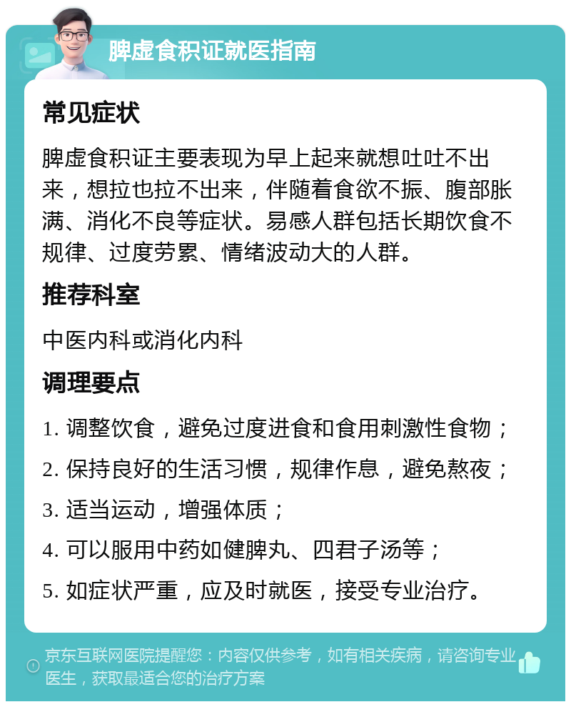 脾虚食积证就医指南 常见症状 脾虚食积证主要表现为早上起来就想吐吐不出来，想拉也拉不出来，伴随着食欲不振、腹部胀满、消化不良等症状。易感人群包括长期饮食不规律、过度劳累、情绪波动大的人群。 推荐科室 中医内科或消化内科 调理要点 1. 调整饮食，避免过度进食和食用刺激性食物； 2. 保持良好的生活习惯，规律作息，避免熬夜； 3. 适当运动，增强体质； 4. 可以服用中药如健脾丸、四君子汤等； 5. 如症状严重，应及时就医，接受专业治疗。