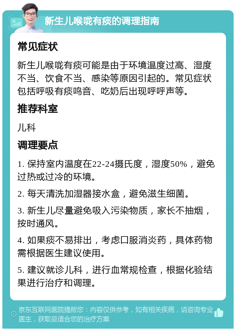 新生儿喉咙有痰的调理指南 常见症状 新生儿喉咙有痰可能是由于环境温度过高、湿度不当、饮食不当、感染等原因引起的。常见症状包括呼吸有痰鸣音、吃奶后出现呼呼声等。 推荐科室 儿科 调理要点 1. 保持室内温度在22-24摄氏度，湿度50%，避免过热或过冷的环境。 2. 每天清洗加湿器接水盒，避免滋生细菌。 3. 新生儿尽量避免吸入污染物质，家长不抽烟，按时通风。 4. 如果痰不易排出，考虑口服消炎药，具体药物需根据医生建议使用。 5. 建议就诊儿科，进行血常规检查，根据化验结果进行治疗和调理。