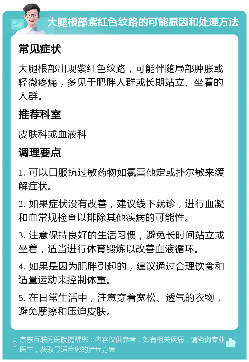 大腿根部紫红色纹路的可能原因和处理方法 常见症状 大腿根部出现紫红色纹路，可能伴随局部肿胀或轻微疼痛，多见于肥胖人群或长期站立、坐着的人群。 推荐科室 皮肤科或血液科 调理要点 1. 可以口服抗过敏药物如氯雷他定或扑尔敏来缓解症状。 2. 如果症状没有改善，建议线下就诊，进行血凝和血常规检查以排除其他疾病的可能性。 3. 注意保持良好的生活习惯，避免长时间站立或坐着，适当进行体育锻炼以改善血液循环。 4. 如果是因为肥胖引起的，建议通过合理饮食和适量运动来控制体重。 5. 在日常生活中，注意穿着宽松、透气的衣物，避免摩擦和压迫皮肤。