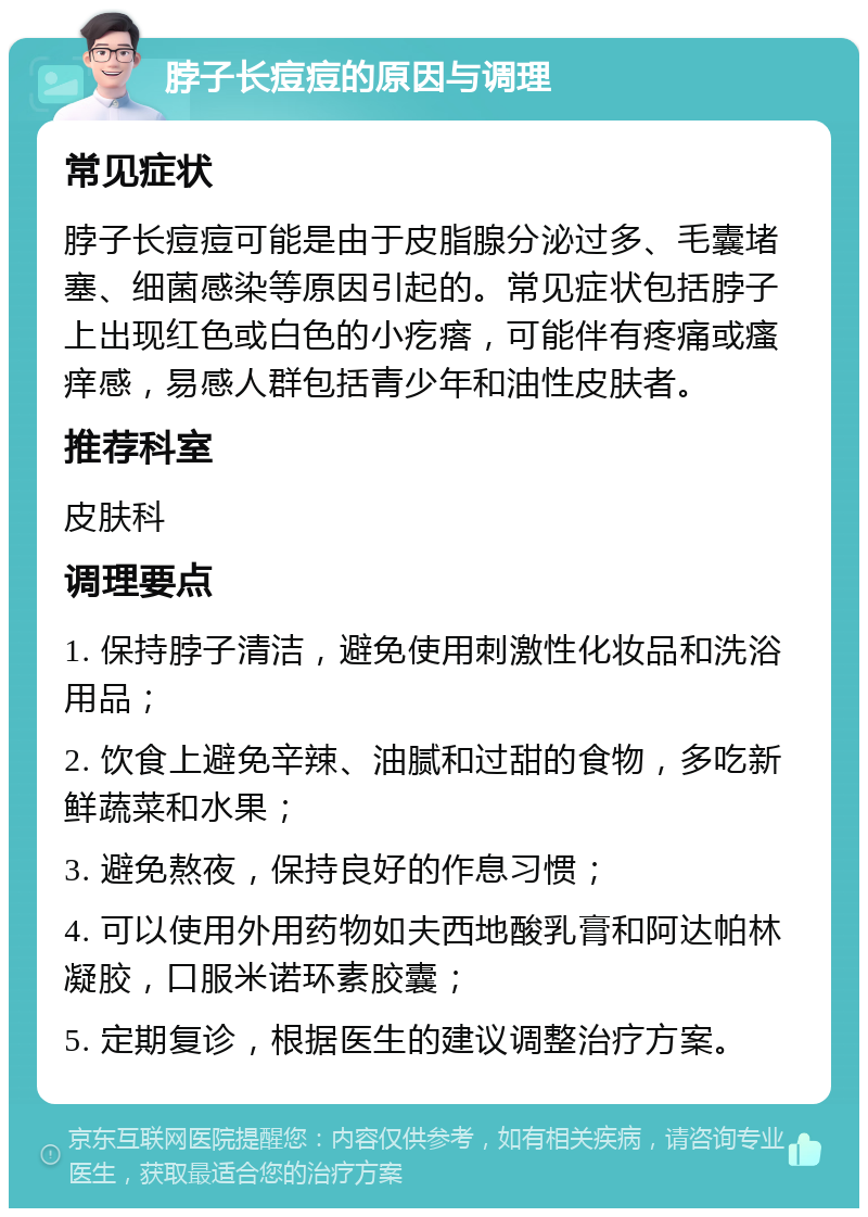 脖子长痘痘的原因与调理 常见症状 脖子长痘痘可能是由于皮脂腺分泌过多、毛囊堵塞、细菌感染等原因引起的。常见症状包括脖子上出现红色或白色的小疙瘩，可能伴有疼痛或瘙痒感，易感人群包括青少年和油性皮肤者。 推荐科室 皮肤科 调理要点 1. 保持脖子清洁，避免使用刺激性化妆品和洗浴用品； 2. 饮食上避免辛辣、油腻和过甜的食物，多吃新鲜蔬菜和水果； 3. 避免熬夜，保持良好的作息习惯； 4. 可以使用外用药物如夫西地酸乳膏和阿达帕林凝胶，口服米诺环素胶囊； 5. 定期复诊，根据医生的建议调整治疗方案。