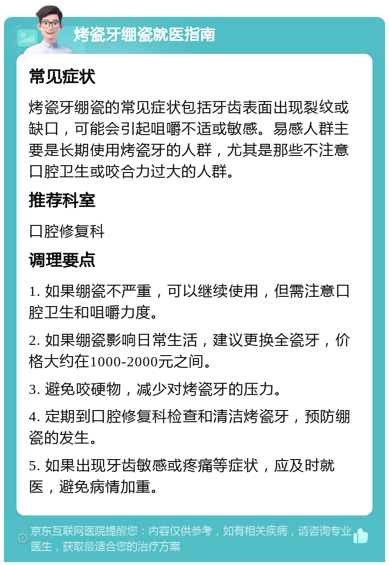 烤瓷牙绷瓷就医指南 常见症状 烤瓷牙绷瓷的常见症状包括牙齿表面出现裂纹或缺口，可能会引起咀嚼不适或敏感。易感人群主要是长期使用烤瓷牙的人群，尤其是那些不注意口腔卫生或咬合力过大的人群。 推荐科室 口腔修复科 调理要点 1. 如果绷瓷不严重，可以继续使用，但需注意口腔卫生和咀嚼力度。 2. 如果绷瓷影响日常生活，建议更换全瓷牙，价格大约在1000-2000元之间。 3. 避免咬硬物，减少对烤瓷牙的压力。 4. 定期到口腔修复科检查和清洁烤瓷牙，预防绷瓷的发生。 5. 如果出现牙齿敏感或疼痛等症状，应及时就医，避免病情加重。