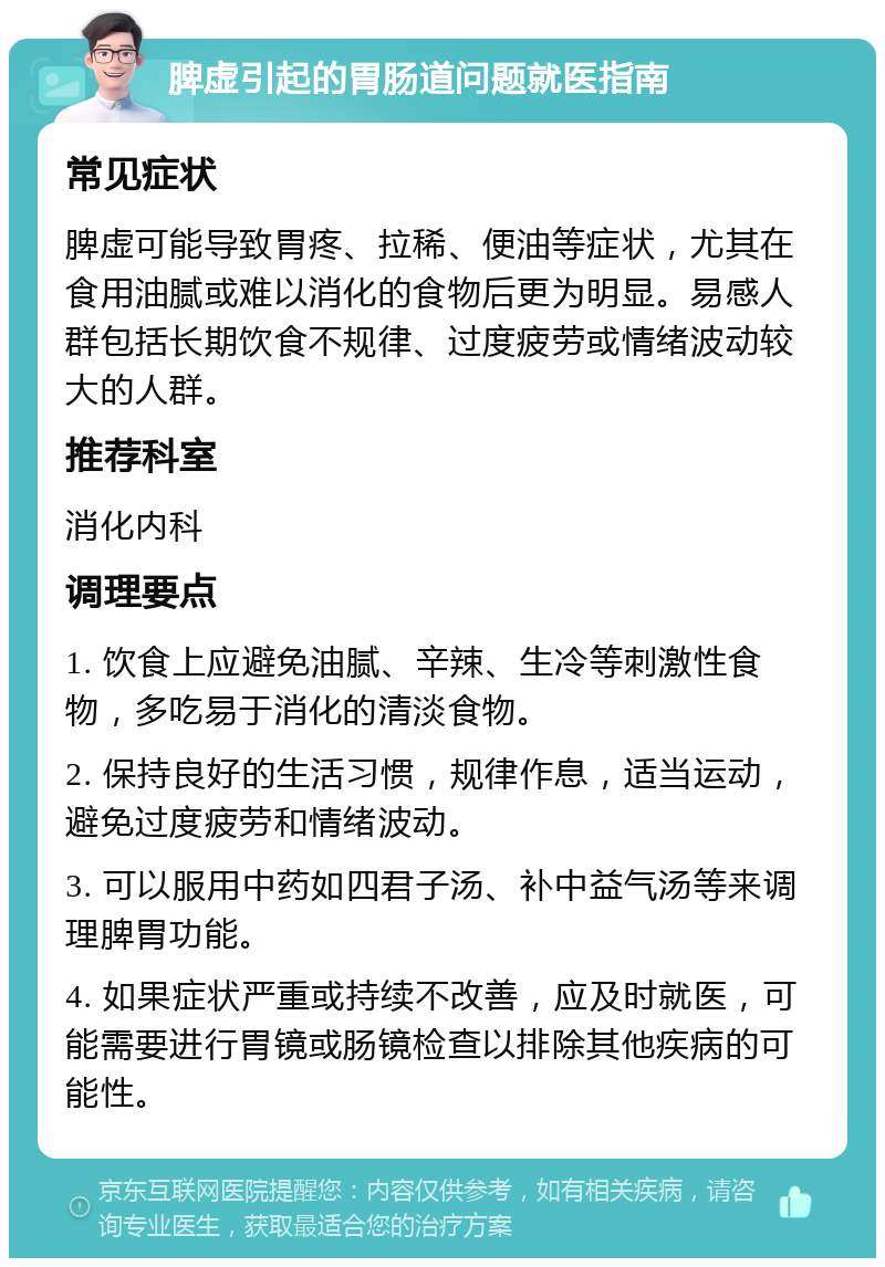 脾虚引起的胃肠道问题就医指南 常见症状 脾虚可能导致胃疼、拉稀、便油等症状，尤其在食用油腻或难以消化的食物后更为明显。易感人群包括长期饮食不规律、过度疲劳或情绪波动较大的人群。 推荐科室 消化内科 调理要点 1. 饮食上应避免油腻、辛辣、生冷等刺激性食物，多吃易于消化的清淡食物。 2. 保持良好的生活习惯，规律作息，适当运动，避免过度疲劳和情绪波动。 3. 可以服用中药如四君子汤、补中益气汤等来调理脾胃功能。 4. 如果症状严重或持续不改善，应及时就医，可能需要进行胃镜或肠镜检查以排除其他疾病的可能性。