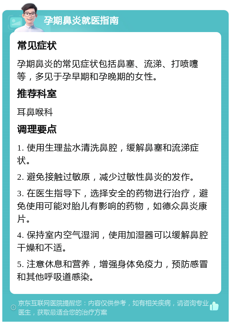 孕期鼻炎就医指南 常见症状 孕期鼻炎的常见症状包括鼻塞、流涕、打喷嚏等，多见于孕早期和孕晚期的女性。 推荐科室 耳鼻喉科 调理要点 1. 使用生理盐水清洗鼻腔，缓解鼻塞和流涕症状。 2. 避免接触过敏原，减少过敏性鼻炎的发作。 3. 在医生指导下，选择安全的药物进行治疗，避免使用可能对胎儿有影响的药物，如德众鼻炎康片。 4. 保持室内空气湿润，使用加湿器可以缓解鼻腔干燥和不适。 5. 注意休息和营养，增强身体免疫力，预防感冒和其他呼吸道感染。