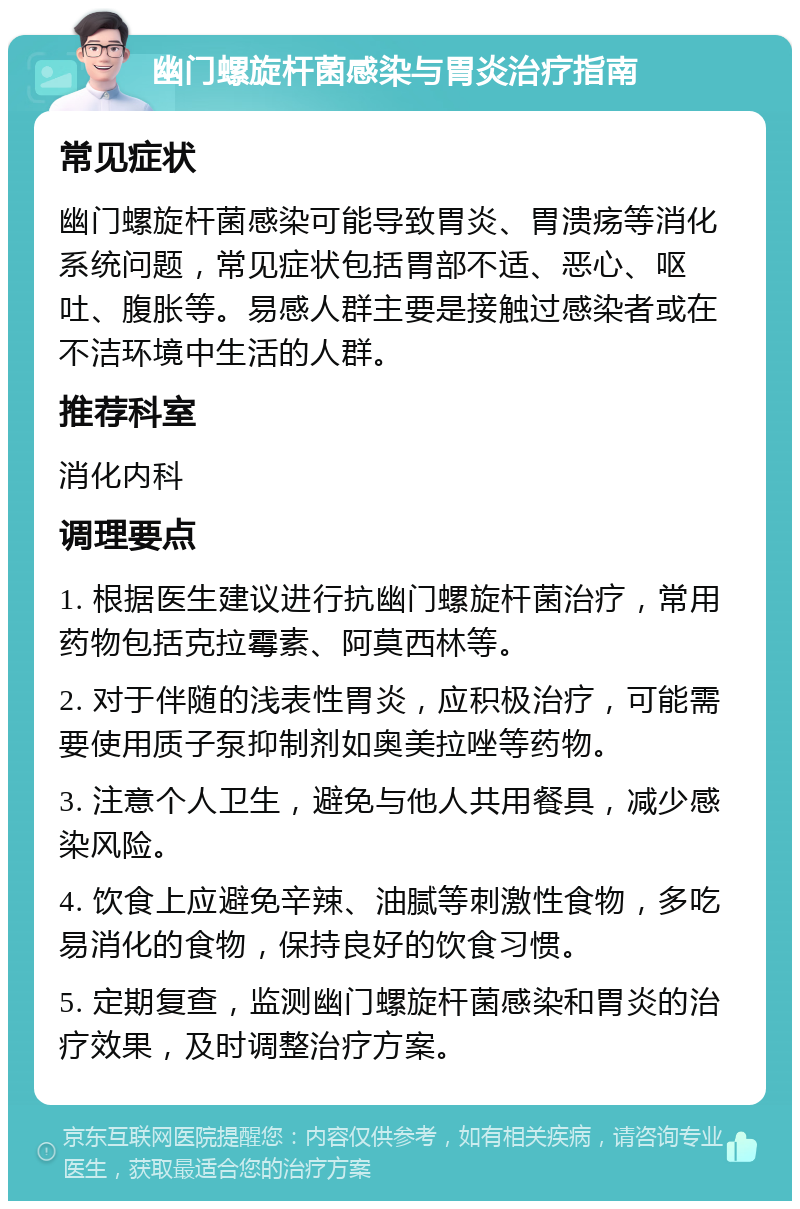 幽门螺旋杆菌感染与胃炎治疗指南 常见症状 幽门螺旋杆菌感染可能导致胃炎、胃溃疡等消化系统问题，常见症状包括胃部不适、恶心、呕吐、腹胀等。易感人群主要是接触过感染者或在不洁环境中生活的人群。 推荐科室 消化内科 调理要点 1. 根据医生建议进行抗幽门螺旋杆菌治疗，常用药物包括克拉霉素、阿莫西林等。 2. 对于伴随的浅表性胃炎，应积极治疗，可能需要使用质子泵抑制剂如奥美拉唑等药物。 3. 注意个人卫生，避免与他人共用餐具，减少感染风险。 4. 饮食上应避免辛辣、油腻等刺激性食物，多吃易消化的食物，保持良好的饮食习惯。 5. 定期复查，监测幽门螺旋杆菌感染和胃炎的治疗效果，及时调整治疗方案。