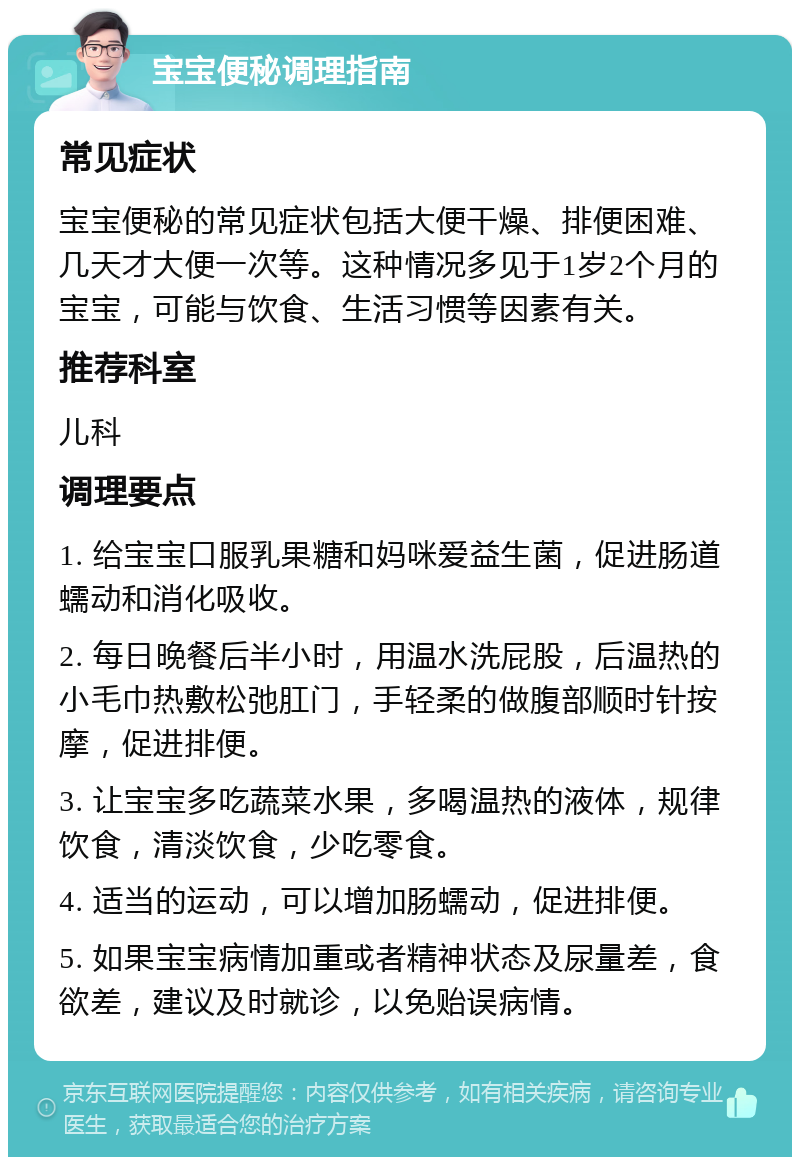 宝宝便秘调理指南 常见症状 宝宝便秘的常见症状包括大便干燥、排便困难、几天才大便一次等。这种情况多见于1岁2个月的宝宝，可能与饮食、生活习惯等因素有关。 推荐科室 儿科 调理要点 1. 给宝宝口服乳果糖和妈咪爱益生菌，促进肠道蠕动和消化吸收。 2. 每日晚餐后半小时，用温水洗屁股，后温热的小毛巾热敷松弛肛门，手轻柔的做腹部顺时针按摩，促进排便。 3. 让宝宝多吃蔬菜水果，多喝温热的液体，规律饮食，清淡饮食，少吃零食。 4. 适当的运动，可以增加肠蠕动，促进排便。 5. 如果宝宝病情加重或者精神状态及尿量差，食欲差，建议及时就诊，以免贻误病情。