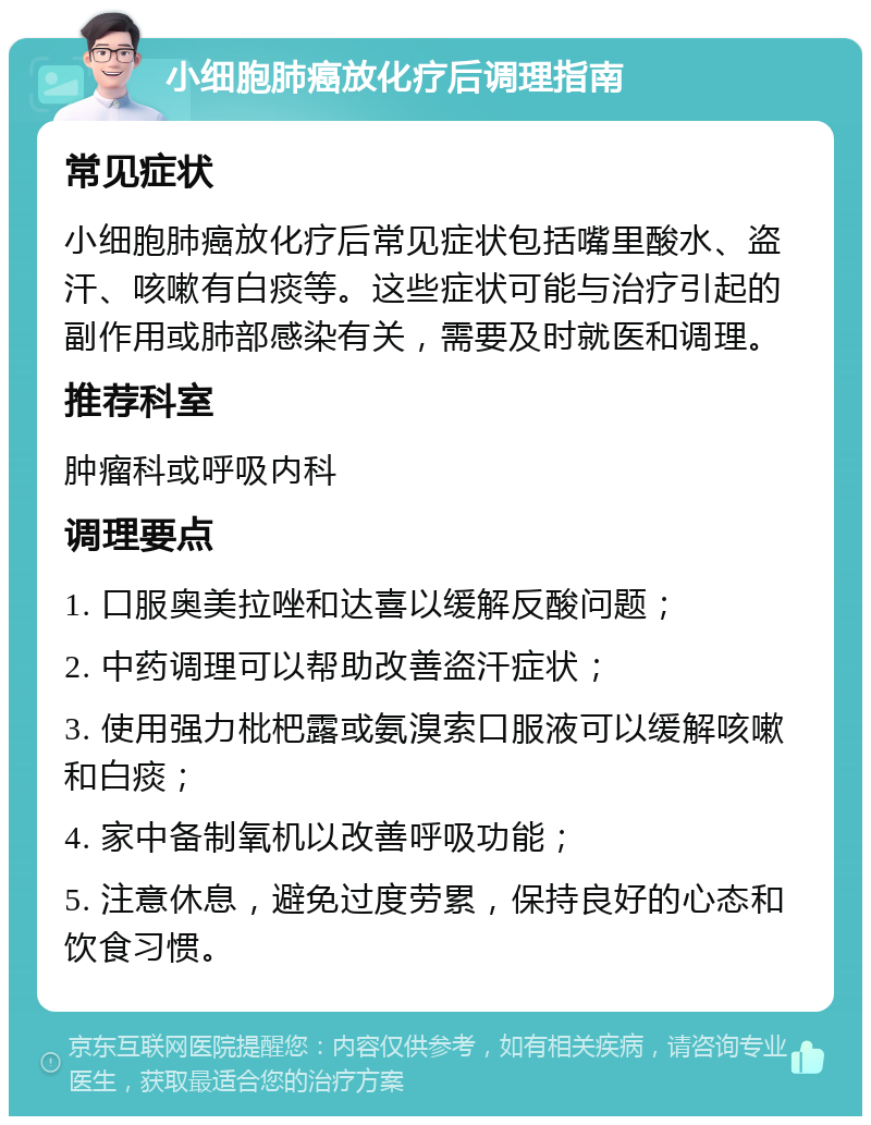 小细胞肺癌放化疗后调理指南 常见症状 小细胞肺癌放化疗后常见症状包括嘴里酸水、盗汗、咳嗽有白痰等。这些症状可能与治疗引起的副作用或肺部感染有关，需要及时就医和调理。 推荐科室 肿瘤科或呼吸内科 调理要点 1. 口服奥美拉唑和达喜以缓解反酸问题； 2. 中药调理可以帮助改善盗汗症状； 3. 使用强力枇杷露或氨溴索口服液可以缓解咳嗽和白痰； 4. 家中备制氧机以改善呼吸功能； 5. 注意休息，避免过度劳累，保持良好的心态和饮食习惯。