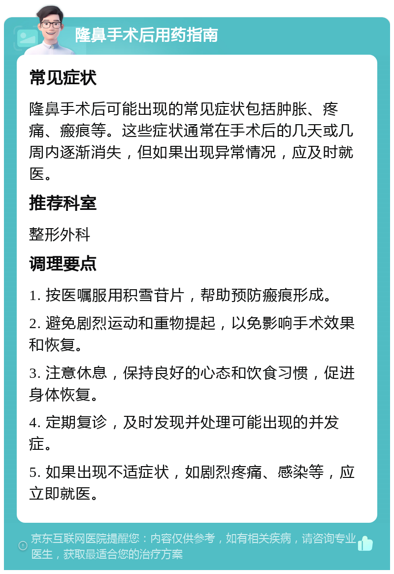 隆鼻手术后用药指南 常见症状 隆鼻手术后可能出现的常见症状包括肿胀、疼痛、瘢痕等。这些症状通常在手术后的几天或几周内逐渐消失，但如果出现异常情况，应及时就医。 推荐科室 整形外科 调理要点 1. 按医嘱服用积雪苷片，帮助预防瘢痕形成。 2. 避免剧烈运动和重物提起，以免影响手术效果和恢复。 3. 注意休息，保持良好的心态和饮食习惯，促进身体恢复。 4. 定期复诊，及时发现并处理可能出现的并发症。 5. 如果出现不适症状，如剧烈疼痛、感染等，应立即就医。