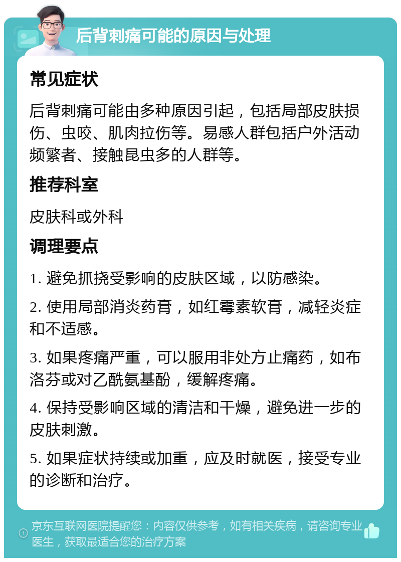 后背刺痛可能的原因与处理 常见症状 后背刺痛可能由多种原因引起，包括局部皮肤损伤、虫咬、肌肉拉伤等。易感人群包括户外活动频繁者、接触昆虫多的人群等。 推荐科室 皮肤科或外科 调理要点 1. 避免抓挠受影响的皮肤区域，以防感染。 2. 使用局部消炎药膏，如红霉素软膏，减轻炎症和不适感。 3. 如果疼痛严重，可以服用非处方止痛药，如布洛芬或对乙酰氨基酚，缓解疼痛。 4. 保持受影响区域的清洁和干燥，避免进一步的皮肤刺激。 5. 如果症状持续或加重，应及时就医，接受专业的诊断和治疗。