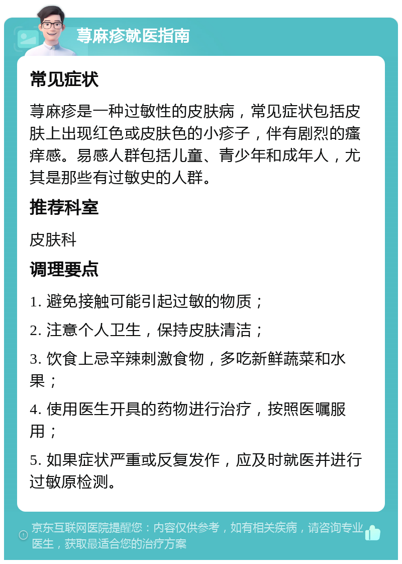 荨麻疹就医指南 常见症状 荨麻疹是一种过敏性的皮肤病，常见症状包括皮肤上出现红色或皮肤色的小疹子，伴有剧烈的瘙痒感。易感人群包括儿童、青少年和成年人，尤其是那些有过敏史的人群。 推荐科室 皮肤科 调理要点 1. 避免接触可能引起过敏的物质； 2. 注意个人卫生，保持皮肤清洁； 3. 饮食上忌辛辣刺激食物，多吃新鲜蔬菜和水果； 4. 使用医生开具的药物进行治疗，按照医嘱服用； 5. 如果症状严重或反复发作，应及时就医并进行过敏原检测。