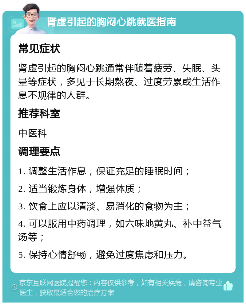 肾虚引起的胸闷心跳就医指南 常见症状 肾虚引起的胸闷心跳通常伴随着疲劳、失眠、头晕等症状，多见于长期熬夜、过度劳累或生活作息不规律的人群。 推荐科室 中医科 调理要点 1. 调整生活作息，保证充足的睡眠时间； 2. 适当锻炼身体，增强体质； 3. 饮食上应以清淡、易消化的食物为主； 4. 可以服用中药调理，如六味地黄丸、补中益气汤等； 5. 保持心情舒畅，避免过度焦虑和压力。