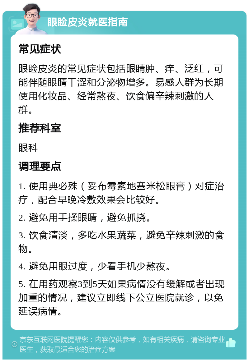 眼睑皮炎就医指南 常见症状 眼睑皮炎的常见症状包括眼睛肿、痒、泛红，可能伴随眼睛干涩和分泌物增多。易感人群为长期使用化妆品、经常熬夜、饮食偏辛辣刺激的人群。 推荐科室 眼科 调理要点 1. 使用典必殊（妥布霉素地塞米松眼膏）对症治疗，配合早晚冷敷效果会比较好。 2. 避免用手揉眼睛，避免抓挠。 3. 饮食清淡，多吃水果蔬菜，避免辛辣刺激的食物。 4. 避免用眼过度，少看手机少熬夜。 5. 在用药观察3到5天如果病情没有缓解或者出现加重的情况，建议立即线下公立医院就诊，以免延误病情。