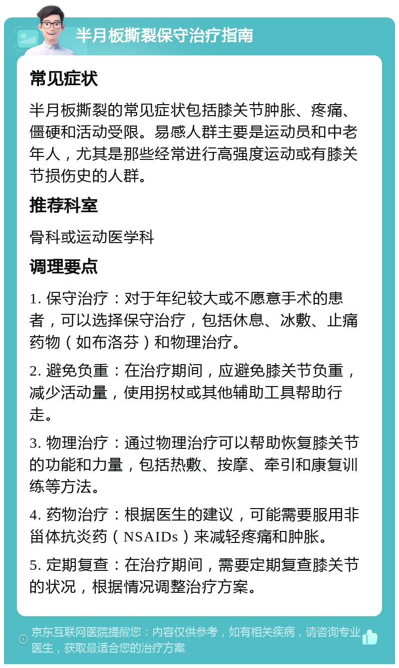 半月板撕裂保守治疗指南 常见症状 半月板撕裂的常见症状包括膝关节肿胀、疼痛、僵硬和活动受限。易感人群主要是运动员和中老年人，尤其是那些经常进行高强度运动或有膝关节损伤史的人群。 推荐科室 骨科或运动医学科 调理要点 1. 保守治疗：对于年纪较大或不愿意手术的患者，可以选择保守治疗，包括休息、冰敷、止痛药物（如布洛芬）和物理治疗。 2. 避免负重：在治疗期间，应避免膝关节负重，减少活动量，使用拐杖或其他辅助工具帮助行走。 3. 物理治疗：通过物理治疗可以帮助恢复膝关节的功能和力量，包括热敷、按摩、牵引和康复训练等方法。 4. 药物治疗：根据医生的建议，可能需要服用非甾体抗炎药（NSAIDs）来减轻疼痛和肿胀。 5. 定期复查：在治疗期间，需要定期复查膝关节的状况，根据情况调整治疗方案。