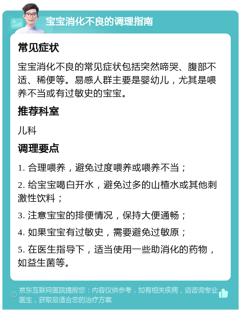 宝宝消化不良的调理指南 常见症状 宝宝消化不良的常见症状包括突然啼哭、腹部不适、稀便等。易感人群主要是婴幼儿，尤其是喂养不当或有过敏史的宝宝。 推荐科室 儿科 调理要点 1. 合理喂养，避免过度喂养或喂养不当； 2. 给宝宝喝白开水，避免过多的山楂水或其他刺激性饮料； 3. 注意宝宝的排便情况，保持大便通畅； 4. 如果宝宝有过敏史，需要避免过敏原； 5. 在医生指导下，适当使用一些助消化的药物，如益生菌等。