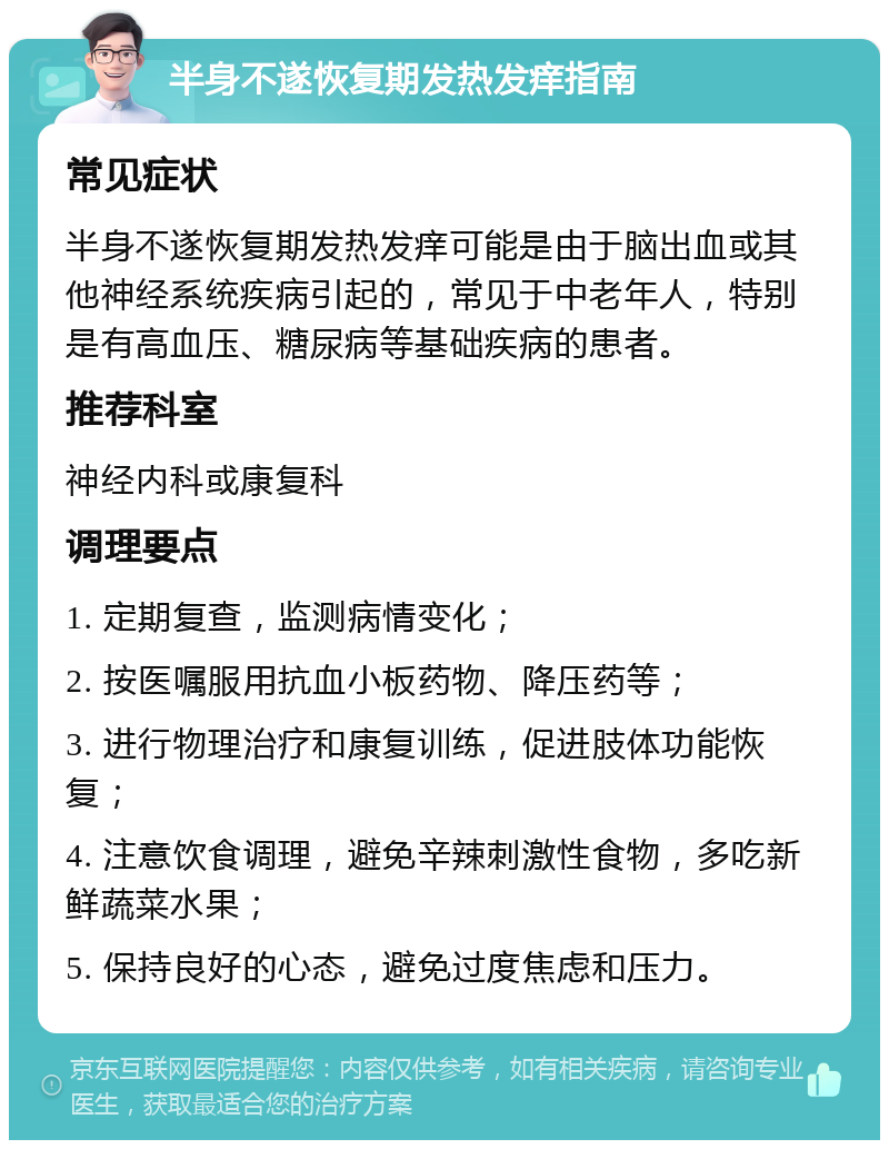 半身不遂恢复期发热发痒指南 常见症状 半身不遂恢复期发热发痒可能是由于脑出血或其他神经系统疾病引起的，常见于中老年人，特别是有高血压、糖尿病等基础疾病的患者。 推荐科室 神经内科或康复科 调理要点 1. 定期复查，监测病情变化； 2. 按医嘱服用抗血小板药物、降压药等； 3. 进行物理治疗和康复训练，促进肢体功能恢复； 4. 注意饮食调理，避免辛辣刺激性食物，多吃新鲜蔬菜水果； 5. 保持良好的心态，避免过度焦虑和压力。