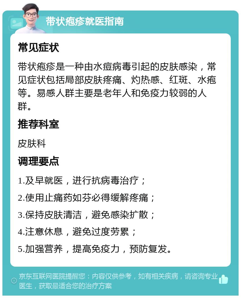 带状疱疹就医指南 常见症状 带状疱疹是一种由水痘病毒引起的皮肤感染，常见症状包括局部皮肤疼痛、灼热感、红斑、水疱等。易感人群主要是老年人和免疫力较弱的人群。 推荐科室 皮肤科 调理要点 1.及早就医，进行抗病毒治疗； 2.使用止痛药如芬必得缓解疼痛； 3.保持皮肤清洁，避免感染扩散； 4.注意休息，避免过度劳累； 5.加强营养，提高免疫力，预防复发。