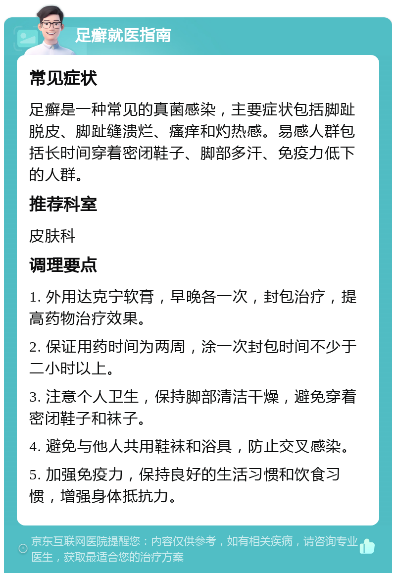 足癣就医指南 常见症状 足癣是一种常见的真菌感染，主要症状包括脚趾脱皮、脚趾缝溃烂、瘙痒和灼热感。易感人群包括长时间穿着密闭鞋子、脚部多汗、免疫力低下的人群。 推荐科室 皮肤科 调理要点 1. 外用达克宁软膏，早晚各一次，封包治疗，提高药物治疗效果。 2. 保证用药时间为两周，涂一次封包时间不少于二小时以上。 3. 注意个人卫生，保持脚部清洁干燥，避免穿着密闭鞋子和袜子。 4. 避免与他人共用鞋袜和浴具，防止交叉感染。 5. 加强免疫力，保持良好的生活习惯和饮食习惯，增强身体抵抗力。