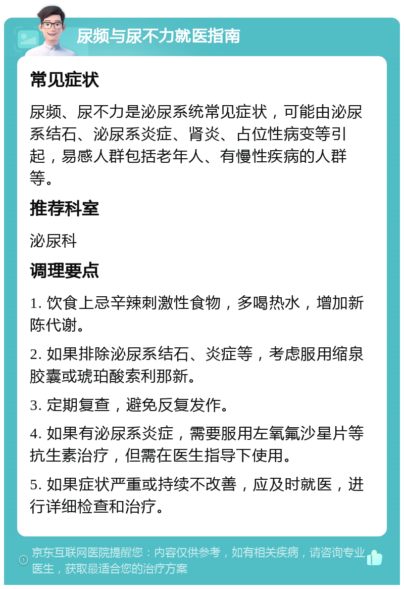 尿频与尿不力就医指南 常见症状 尿频、尿不力是泌尿系统常见症状，可能由泌尿系结石、泌尿系炎症、肾炎、占位性病变等引起，易感人群包括老年人、有慢性疾病的人群等。 推荐科室 泌尿科 调理要点 1. 饮食上忌辛辣刺激性食物，多喝热水，增加新陈代谢。 2. 如果排除泌尿系结石、炎症等，考虑服用缩泉胶囊或琥珀酸索利那新。 3. 定期复查，避免反复发作。 4. 如果有泌尿系炎症，需要服用左氧氟沙星片等抗生素治疗，但需在医生指导下使用。 5. 如果症状严重或持续不改善，应及时就医，进行详细检查和治疗。