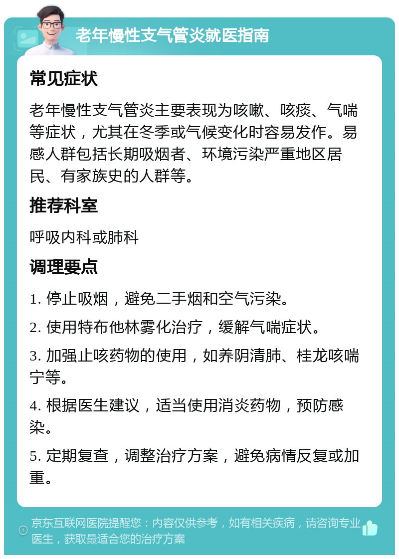 老年慢性支气管炎就医指南 常见症状 老年慢性支气管炎主要表现为咳嗽、咳痰、气喘等症状，尤其在冬季或气候变化时容易发作。易感人群包括长期吸烟者、环境污染严重地区居民、有家族史的人群等。 推荐科室 呼吸内科或肺科 调理要点 1. 停止吸烟，避免二手烟和空气污染。 2. 使用特布他林雾化治疗，缓解气喘症状。 3. 加强止咳药物的使用，如养阴清肺、桂龙咳喘宁等。 4. 根据医生建议，适当使用消炎药物，预防感染。 5. 定期复查，调整治疗方案，避免病情反复或加重。