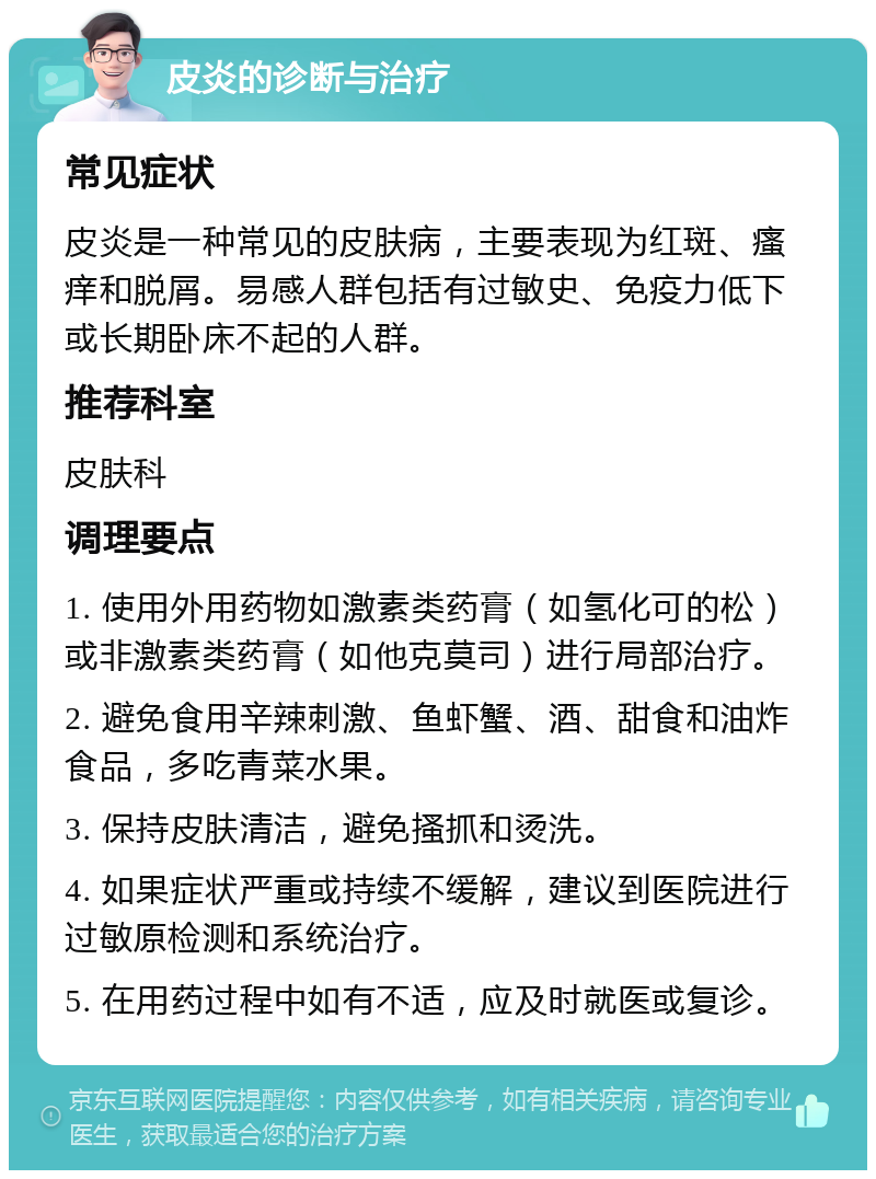 皮炎的诊断与治疗 常见症状 皮炎是一种常见的皮肤病，主要表现为红斑、瘙痒和脱屑。易感人群包括有过敏史、免疫力低下或长期卧床不起的人群。 推荐科室 皮肤科 调理要点 1. 使用外用药物如激素类药膏（如氢化可的松）或非激素类药膏（如他克莫司）进行局部治疗。 2. 避免食用辛辣刺激、鱼虾蟹、酒、甜食和油炸食品，多吃青菜水果。 3. 保持皮肤清洁，避免搔抓和烫洗。 4. 如果症状严重或持续不缓解，建议到医院进行过敏原检测和系统治疗。 5. 在用药过程中如有不适，应及时就医或复诊。