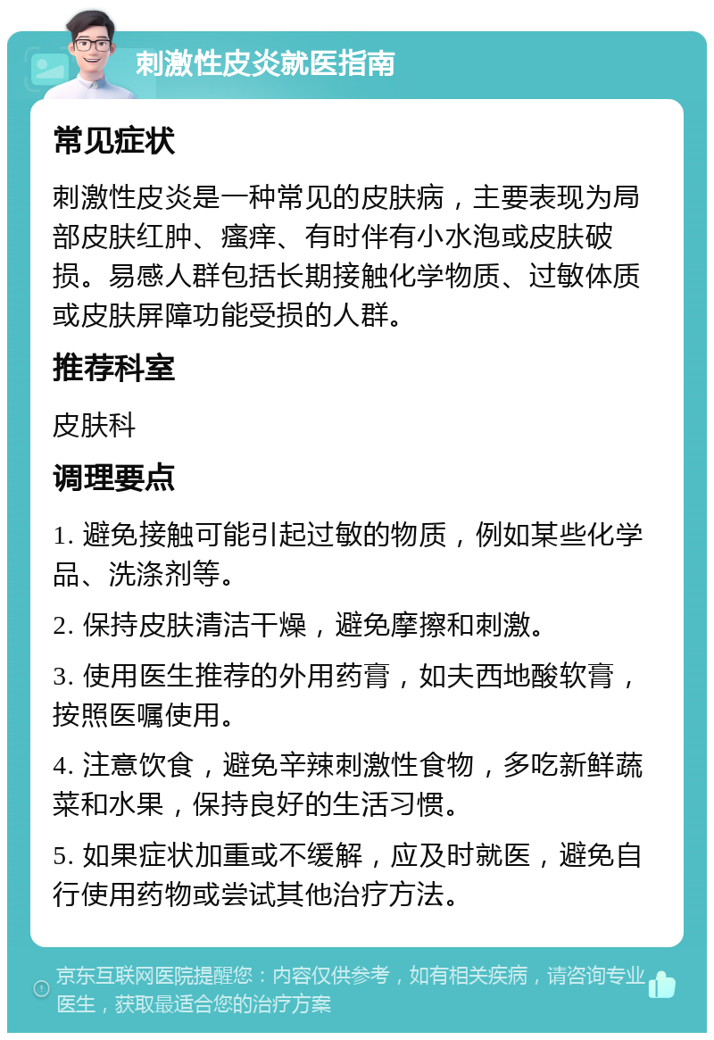 刺激性皮炎就医指南 常见症状 刺激性皮炎是一种常见的皮肤病，主要表现为局部皮肤红肿、瘙痒、有时伴有小水泡或皮肤破损。易感人群包括长期接触化学物质、过敏体质或皮肤屏障功能受损的人群。 推荐科室 皮肤科 调理要点 1. 避免接触可能引起过敏的物质，例如某些化学品、洗涤剂等。 2. 保持皮肤清洁干燥，避免摩擦和刺激。 3. 使用医生推荐的外用药膏，如夫西地酸软膏，按照医嘱使用。 4. 注意饮食，避免辛辣刺激性食物，多吃新鲜蔬菜和水果，保持良好的生活习惯。 5. 如果症状加重或不缓解，应及时就医，避免自行使用药物或尝试其他治疗方法。