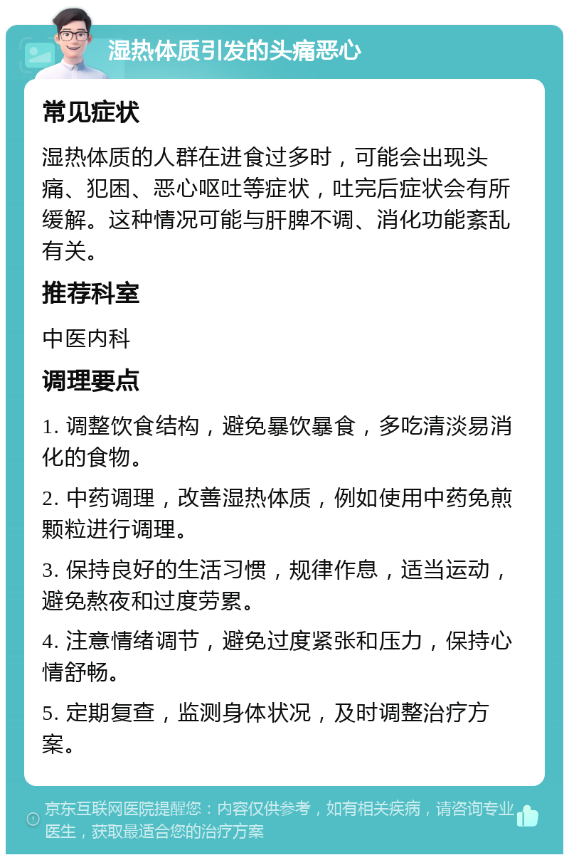 湿热体质引发的头痛恶心 常见症状 湿热体质的人群在进食过多时，可能会出现头痛、犯困、恶心呕吐等症状，吐完后症状会有所缓解。这种情况可能与肝脾不调、消化功能紊乱有关。 推荐科室 中医内科 调理要点 1. 调整饮食结构，避免暴饮暴食，多吃清淡易消化的食物。 2. 中药调理，改善湿热体质，例如使用中药免煎颗粒进行调理。 3. 保持良好的生活习惯，规律作息，适当运动，避免熬夜和过度劳累。 4. 注意情绪调节，避免过度紧张和压力，保持心情舒畅。 5. 定期复查，监测身体状况，及时调整治疗方案。