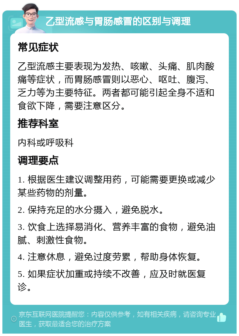 乙型流感与胃肠感冒的区别与调理 常见症状 乙型流感主要表现为发热、咳嗽、头痛、肌肉酸痛等症状，而胃肠感冒则以恶心、呕吐、腹泻、乏力等为主要特征。两者都可能引起全身不适和食欲下降，需要注意区分。 推荐科室 内科或呼吸科 调理要点 1. 根据医生建议调整用药，可能需要更换或减少某些药物的剂量。 2. 保持充足的水分摄入，避免脱水。 3. 饮食上选择易消化、营养丰富的食物，避免油腻、刺激性食物。 4. 注意休息，避免过度劳累，帮助身体恢复。 5. 如果症状加重或持续不改善，应及时就医复诊。